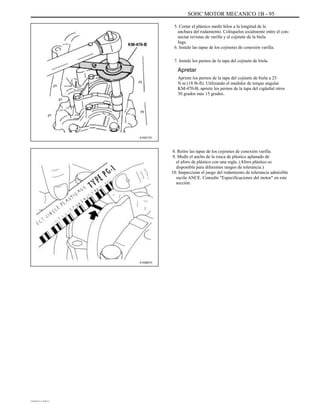 SOHC MOTOR MECANICO 1B - 95
5. Cortar el plástico medir hilos a la longitud de la
anchura del rodamiento. Colóquelos axialmente entre el con-
nectar revistas de varilla y el cojinete de la biela
Ings.
6. Instale las tapas de los cojinetes de conexión varilla.
7. Instale los pernos de la tapa del cojinete de biela.
Apretar
Apriete los pernos de la tapa del cojinete de biela a 25
N m (18 lb-ft). Utilizando el medidor de torque angular
KM-470-B, apriete los pernos de la tapa del cigüeñal otros
30 grados más 15 grados.
A102C151
8. Retire las tapas de los cojinetes de conexión varilla.
9. Medir el ancho de la rosca de plástico aplanado de
el aforo de plástico con una regla. (Aforo plástico es
disponible para diferentes rangos de tolerancia.)
10. Inspeccione el juego del rodamiento de tolerancia admisible
oscila ANCE. Consulte "Especificaciones del motor" en este
sección.
A102B073
DAEWOO T-154 BL2,3
 