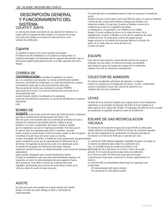 1B - 96 SOHC MOTOR MECANICO
DESCRIPCIÓN GENERAL
Y FUNCIONAMIENTO DEL
SISTEMA
CULATA Y JUNTA
La cabeza del cilindro está hecho de una aleación de aluminio. La
culata utiliza la ingesta de flujo cruzado y los puertos de escape.
Una bujía está situado en el centro de cada uno de los com-
cámaras de combustión.
Cigüeñal
El cigüeñal se apoya en los cinco cojinetes principales.
El número tres del rodamiento es el cojinete de empuje final. La
cojinetes principales son lubricados por los agujeros del petróleo, que in-
intersecan la galería principal de aceite en el lado izquierdo del motor
bloque.
El aceite del motor es bombeado desde el cárter de aceite por la bomba de
aceite.
Después de que el aceite pasa a través del filtro de aceite, el aceite se alimenta
a través de dos caminos para lubricar el bloque de cilindros y la
cabeza de cilindro. En una ruta, el aceite se bombea a través de la
conductos de aceite en el cigüeñal a las bielas,
a continuación, a los pistones y los cilindros en el cilindro
bloque. El aceite se drena de nuevo en el cárter de aceite. En el
segunda ruta, el aceite se bombea a través de los conductos de aceite
al árbol de levas. El aceite pasa a través del pasaje interno
tengan accesos en los árboles de levas para lubricar la válvula AS-
asam- en la culata antes de vaciar de nuevo en
el cárter de aceite.
ESCAPE
Una sola de cuatro puertos, trasera derribo colector de escape es
utilizado con este motor. El colector de escape está diseñado
para dirigir los gases de escape que escapan de la combustión
cámaras ción con un mínimo de contrapresión.
CORREA DE
DISTRIBUCIONLa correa de sincronización coordina el cigüeñal y la cámara
eje y los mantiene sincronizados. La correa de distribución también
convierte a la bomba de refrigerante. La correa de distribución y poleas
se dentada de modo que no hay deslizamiento entre ellos.
Hay una polea de tensión que mantiene la correcta TIMING
ing tensión de la correa. La correa de distribución está hecha de un
reincorporación duro
caucho forzado similar a la utilizada en la serpentina
correa de transmisión de accesorios. La correa de distribución no requiere
lubricación
ción.
COLECTOR DE ADMISION
El colector de admisión está hecho de aluminio. La ingesta
colector se calienta por el refrigerante del motor. Un aire / combustible
mezcla se transfiere a través del colector de admisión a la
cilindros del motor de combustión.
LEVAS
El árbol de levas de hierro fundido con el apoyo de los cinco rodamiento
superficies en un portador de aluminio del árbol de levas situado en la
parte superior de la cabeza del cilindro. El engranaje del árbol de levas es poder
accionado por el cigüeñal, usando la correa de distribución.BOMBA DE
ACEITELa bomba de aceite extrae aceite del motor del cárter de aceite y alimentos
que bajo la presión de las diversas partes del motor. Una
filtro de aceite está montado antes de la entrada de la bomba de aceite a
eliminar las impurezas que podrían obstruir o dañar el aceite
bombear o los otros componentes del motor. Cuando la unidad
gira de engranajes, que gira el engranaje accionado. Esto hace que el
el espacio entre los engranajes para abrir y constante- estrecha
mente, tirando el aceite desde el cárter de aceite, cuando se abre el espacio
y bombear el aceite fuera del motor como se estrecha.
A altas velocidades del motor, la bomba de aceite proporciona una gran parte
mayor cantidad de aceite que la requerida para la lubricación de la
del motor. El regulador de presión de aceite evita demasiado aceite
la entrada de los pasajes de lubricación del motor. Durante
suministro normal de aceite, un muelle helicoidal y una válvula de mantener el
subproducto
pasar cerrado, dirigiendo todo el aceite bombeado al motor.
Cuando la cantidad de aceite que está siendo bombeado aumenta, las
la presión se vuelve lo suficientemente alta para superar la fuerza
de la primavera. Esto abre la válvula de la presión del aceite
regulador, permitiendo que el exceso de aceite fluya a través de la
válvula y drene de vuelta al cárter de aceite.
ESCAPE DE GAS RECIRCULACION
VALVULA
El sistema de recirculación de gases de escape (EGR) se utiliza para
óxidos inferiores de nitrógeno (NOX) los niveles de emisiones causadas
por las altas temperaturas de combustión. El elemento principal de
el sistema es la válvula de EGR que es operado por vacu-
um.
La válvula de EGR alimenta pequeñas cantidades de gases de escape en
el colector de admisión para reducir la combustión tura
tura. La cantidad de gas de escape recirculado es con-
controlada por las variaciones en el vacío y volver de escape
presión. Si el exceso de gas de escape entra en combustión
no se llevará a cabo. Por esta razón, muy poco de escape
se permite que el gas pase a través de la válvula, especialmente en
inactivo.
La válvula EGR es normalmente abierto bajo las siguientes con-
condiciones:
El funcionamiento del motor caliente.
Por encima de la velocidad de ralentí.
ACEITE
El cárter de aceite está montado en la parte inferior del cilindro
bloque. El cárter de aceite alberga el cárter y está hecho de
chapa prensada.
DAEWOO T-154 BL2,3
 