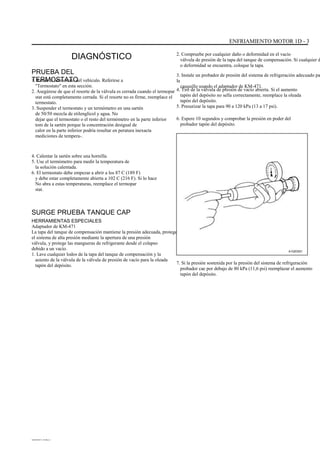 ENFRIAMIENTO MOTOR 1D - 3
DIAGNÓSTICO
PRUEBA DEL
TERMOSTATO1. Retire el termostato del vehículo. Referirse a
"Termostato" en esta sección.
2. Asegúrese de que el resorte de la válvula es cerrada cuando el termopar
stat está completamente cerrada. Si el resorte no es firme, reemplace el
termostato.
3. Suspender el termostato y un termómetro en una sartén
de 50/50 mezcla de etilenglicol y agua. No
dejar que el termostato o el resto del termómetro en la parte inferior
tom de la sartén porque la concentración desigual de
calor en la parte inferior podría resultar en peratura inexacta
mediciones de tempera-.
4. Calentar la sartén sobre una hornilla.
5. Use el termómetro para medir la temperatura de
la solución calentada.
6. El termostato debe empezar a abrir a los 87 C (189 F)
y debe estar completamente abierta a 102 C (216 F). Si lo hace
No abra a estas temperaturas, reemplace el termopar
stat.
2. Compruebe por cualquier daño o deformidad en el vacío
válvula de presión de la tapa del tanque de compensación. Si cualquier d
o deformidad se encuentra, coloque la tapa.
3. Instale un probador de presión del sistema de refrigeración adecuado pa
la
casquillo usando el adaptador de KM-471.
4. Tire de la válvula de presión de vacío abierta. Si el aumento
tapón del depósito no sella correctamente, reemplace la oleada
tapón del depósito.
5. Presurizar la tapa para 90 a 120 kPa (13 a 17 psi).
6. Espere 10 segundos y comprobar la presión en poder del
probador tapón del depósito.
SURGE PRUEBA TANQUE CAP
HERRAMIENTAS ESPECIALES
Adaptador de KM-471
La tapa del tanque de compensación mantiene la presión adecuada, protege
el sistema de alta presión mediante la apertura de una presión
válvula, y protege las mangueras de refrigerante desde el colapso
debido a un vacío.
1. Lave cualquier lodos de la tapa del tanque de compensación y la
asiento de la válvula de la válvula de presión de vacío para la oleada
tapón del depósito.
A102D021
7. Si la presión sostenida por la presión del sistema de refrigeración
probador cae por debajo de 80 kPa (11,6 psi) reemplazar el aumento
tapón del depósito.
DAEWOO T-154 BL2,3
 