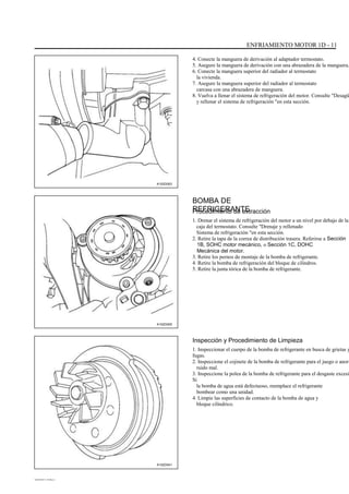 ENFRIAMIENTO MOTOR 1D - 11
4. Conecte la manguera de derivación al adaptador termostato.
5. Asegure la manguera de derivación con una abrazadera de la manguera.
6. Conecte la manguera superior del radiador al termostato
la vivienda.
7. Asegure la manguera superior del radiador al termostato
carcasa con una abrazadera de manguera.
8. Vuelva a llenar el sistema de refrigeración del motor. Consulte "Desagü
y rellenar el sistema de refrigeración "en esta sección.
A102D003
BOMBA DE
REFRIGERANTEProcedimiento de extracción
1. Drenar el sistema de refrigeración del motor a un nivel por debajo de la
caja del termostato. Consulte "Drenaje y rellenado
Sistema de refrigeración "en esta sección.
2. Retire la tapa de la correa de distribución trasera. Referirse a Sección
1B, SOHC motor mecánico, o Sección 1C, DOHC
Mecánica del motor.
3. Retire los pernos de montaje de la bomba de refrigerante.
4. Retire la bomba de refrigeración del bloque de cilindros.
5. Retire la junta tórica de la bomba de refrigerante.
A102D005
Inspección y Procedimiento de Limpieza
1. Inspeccionar el cuerpo de la bomba de refrigerante en busca de grietas y
fugas.
2. Inspeccione el cojinete de la bomba de refrigerante para el juego o anorm
ruido mal.
3. Inspeccione la polea de la bomba de refrigerante para el desgaste excesi
Si
la bomba de agua está defectuoso, reemplace el refrigerante
bombear como una unidad.
4. Limpie las superficies de contacto de la bomba de agua y
bloque cilíndrico.
A102D041
DAEWOO T-154 BL2,3
 