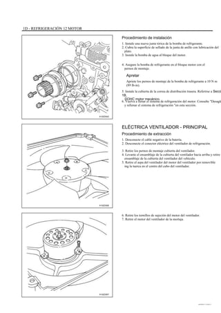 1D - REFRIGERACIÓN 12 MOTOR
Procedimiento de instalación
1. Instale una nueva junta tórica de la bomba de refrigerante.
2. Cubra la superficie de sellado de la junta de anillo con lubricación del
plato.
3. Instale la bomba de agua al bloque del motor.
4. Asegure la bomba de refrigerante en el bloque motor con el
pernos de montaje.
Apretar
Apriete los pernos de montaje de la bomba de refrigerante a 10 N m
(89 lb-in).
5. Instale la cubierta de la correa de distribución trasera. Referirse a Secci
1B,
DOHC motor mecánico.
6. Vuelva a llenar el sistema de refrigeración del motor. Consulte "Desagü
y rellenar el sistema de refrigeración "en esta sección.
A102D042
ELÉCTRICA VENTILADOR - PRINCIPAL
Procedimiento de extracción
1. Desconecte el cable negativo de la batería.
2. Desconecte el conector eléctrico del ventilador de refrigeración.
3. Retire los pernos de montaje cubierta del ventilador.
4. Levante el ensamblaje de la cubierta del ventilador hacia arriba y retire e
ensamblaje de la cubierta del ventilador del vehículo.
5. Retire el aspa del ventilador del motor del ventilador por removible
ing la tuerca en el centro del cubo del ventilador.
A102D006
6. Retire los tornillos de sujeción del motor del ventilador.
7. Retire el motor del ventilador de la mortaja.
A102D007
DAEWOO T-154 BL2,3
 