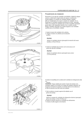 ENFRIAMIENTO MOTOR 1D - 13
Procedimiento de instalación
Precaución: Si un aspa del ventilador está doblado o dañado de alguna
manera, se debe hacer ningún intento de reparar o reutilización
la parte dañada. Un conjunto de ventilador doblado o dañado
debe ser reemplazado con un nuevo conjunto de ventilador. Es es-
Sential que el ventilador asambleas permanecen en BAL- adecuada
ANCE. Un conjunto de ventilador que no está en equilibrio apropiado
puede fallar y salir despedidos durante el uso, creando extrema
Peligro. Equilibrio adecuado no se puede asegurar en un ventilador
asamblea que se ha doblado o dañado.
1. Instale el motor del ventilador de la cubierta.
2. Asegure el motor a la cubierta con la retención
tornillos.
Apretar
Apriete el ventilador eléctrico (principal) de retención del motor
tornillos a 4 Nm (35 lb-in).
A102D007
3. Instale el ventilador para el motor con la sola tuerca en el
centro del cubo del ventilador.
Apretar
Apriete el ventilador eléctrico (principal) tuerca motor
3.2 N m (28 lb-in).
A102D006
4. Instale el ensamblaje de la cubierta del ventilador de refrigeración eléctr
a la
radiador.
Importante: Tenga cuidado para asentar el poste de montaje en la
ventilador sudario en el zócalo en el tanque del radiador izquierdo. Ser
Asegúrese de deslizar la pestaña en el borde inferior de la cubierta en
el clip de retención cerca del centro del radiador.
5. Fije la cubierta a la parte superior del radiador con el
pernos de montaje.
Apretar
Apriete el conjunto de ventilador de refrigeración eléctrico (principal)
pernos de montaje a 4 Nm (35 libras-in).
6. Instale el conector eléctrico al ventilador de enfriamiento.
7. Conecte el cable negativo de la batería.
B102D010
DAEWOO T-154 BL2,3
 