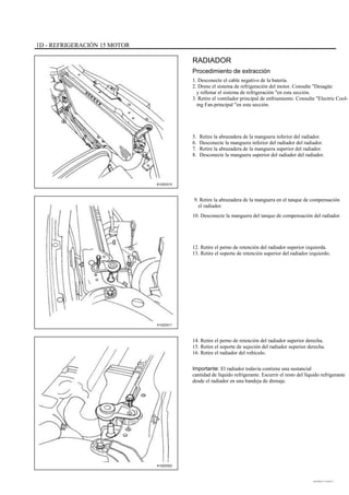 1D - REFRIGERACIÓN 15 MOTOR
RADIADOR
Procedimiento de extracción
1. Desconecte el cable negativo de la batería.
2. Drene el sistema de refrigeración del motor. Consulte "Desagüe
y rellenar el sistema de refrigeración "en esta sección.
3. Retire el ventilador principal de enfriamiento. Consulte "Electric Cool-
ing Fan-principal "en esta sección.
5.
6.
7.
8.
Retire la abrazadera de la manguera inferior del radiador.
Desconecte la manguera inferior del radiador del radiador.
Retire la abrazadera de la manguera superior del radiador.
Desconecte la manguera superior del radiador del radiador.
B102D015
9. Retire la abrazadera de la manguera en el tanque de compensación
el radiador.
10. Desconecte la manguera del tanque de compensación del radiador.
12. Retire el perno de retención del radiador superior izquierda.
13. Retire el soporte de retención superior del radiador izquierdo.
A102D011
14. Retire el perno de retención del radiador superior derecha.
15. Retire el soporte de sujeción del radiador superior derecha.
16. Retire el radiador del vehículo.
Importante: El radiador todavía contiene una sustancial
cantidad de líquido refrigerante. Escurrir el resto del líquido refrigerante
desde el radiador en una bandeja de drenaje.
A102D022
DAEWOO T-154 BL2,3
 