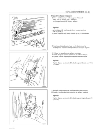ENFRIAMIENTO MOTOR 1D - 16
Procedimiento de instalación
1. Si va a instalar un nuevo radiador, quitar el transaxle
tubos fríos del radiador viejo e instalarlos
en el tanque izquierda de la nueva radiador.
Apretar
Apriete el perno de la tubería más fresco transeje superior a
12 N m (106 lb-in).
3. Instale el soporte de la tubería como lo fue en el viejo radiador.
5. Establezca el radiador en su lugar en el vehículo con el ra-
diador puestos inferiores en los parachoques de choque de goma.
A102D012
6. Coloque los retenedores del radiador en su lugar.
7. Instale el soporte superior de retención del radiador derecho.
8. Coloque el perno de sujeción del radiador superior derecha.
Apretar
Apriete el perno de retención del radiador superior derecha para 4 N m
(35 lb-in).
A102D022
9. Instale el soporte superior de retención del radiador izquierdo.
10. Instale el tornillo superior de retención del radiador izquierdo.
Apretar
Apriete el perno de retención del radiador superior izquierda para 4 N m
(35 lb-in).
A102D011
DAEWOO T-154 BL2,3
 