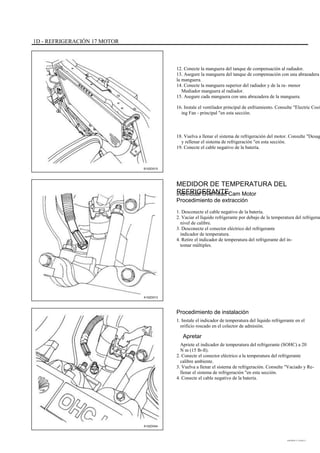 1D - REFRIGERACIÓN 17 MOTOR
12. Conecte la manguera del tanque de compensación al radiador.
13. Asegure la manguera del tanque de compensación con una abrazadera
la manguera.
14. Conecte la manguera superior del radiador y de la ra- menor
Mediador manguera al radiador.
15. Asegure cada manguera con una abrazadera de la manguera.
16. Instale el ventilador principal de enfriamiento. Consulte "Electric Cool
ing Fan - principal "en esta sección.
18. Vuelva a llenar el sistema de refrigeración del motor. Consulte "Desag
y rellenar el sistema de refrigeración "en esta sección.
19. Conecte el cable negativo de la batería.
B102D015
MEDIDOR DE TEMPERATURA DEL
REFRIGERANTEIndividual Overhead Cam Motor
Procedimiento de extracción
1. Desconecte el cable negativo de la batería.
2. Vaciar el líquido refrigerante por debajo de la temperatura del refrigeran
nivel de calibre.
3. Desconecte el conector eléctrico del refrigerante
indicador de temperatura.
4. Retire el indicador de temperatura del refrigerante del in-
tomar múltiples.
A102D013
Procedimiento de instalación
1. Instale el indicador de temperatura del líquido refrigerante en el
orificio roscado en el colector de admisión.
Apretar
Apriete el indicador de temperatura del refrigerante (SOHC) a 20
N m (15 lb-ft).
2. Conecte el conector eléctrico a la temperatura del refrigerante
calibre ambiente.
3. Vuelva a llenar el sistema de refrigeración. Consulte "Vaciado y Re-
llenar el sistema de refrigeración "en esta sección.
4. Conecte el cable negativo de la batería.
A102D044
DAEWOO T-154 BL2,3
 