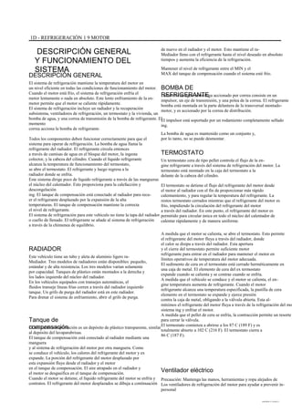 1D - REFRIGERACIÓN 1 9 MOTOR
DESCRIPCIÓN GENERAL
Y FUNCIONAMIENTO DEL
SISTEMA
DESCRIPCIÓN GENERAL
El sistema de refrigeración mantiene la temperatura del motor en
un nivel eficiente en todas las condiciones de funcionamiento del motor.
Cuando el motor está frío, el sistema de refrigeración enfría el
motor lentamente o nada en absoluto. Este lento enfriamiento de la en-
motor permite que el motor se caliente rápidamente.
El sistema de refrigeración incluye un radiador y la recuperación
subsistema, ventiladores de refrigeración, un termostato y la vivienda, un
bomba de agua, y una correa de transmisión de la bomba de refrigerante. El
momento
correa acciona la bomba de refrigerante.
Todos los componentes deben funcionar correctamente para que el
sistema para operar de refrigeración. La bomba de agua llama la
refrigerante del radiador. El refrigerante circula entonces
a través de camisas de agua en el bloque del motor, la ingesta
colector, y la cabeza del cilindro. Cuando el líquido refrigerante
alcanza la temperatura de funcionamiento del termostato,
se abre el termostato. El refrigerante y luego regresa a la
radiador donde se enfría.
Este sistema dirige poco de líquido refrigerante a través de las mangueras
el núcleo del calentador. Esto proporciona para la calefacción y
descongelación
ing. El tanque de compensación está conectado al radiador para recu-
er el refrigerante desplazado por la expansión de la alta
temperaturas. El tanque de compensación mantiene la correcta
el nivel de refrigerante.
El sistema de refrigeración para este vehículo no tiene la tapa del radiador
o cuello de llenado. El refrigerante se añade al sistema de refrigeración
a través de la chimenea de equilibrio.
de nuevo en el radiador y el motor. Esto mantiene el ra-
Mediador lleno con el refrigerante hasta el nivel deseado en absoluto
tiempos y aumenta la eficiencia de la refrigeración.
Mantener el nivel de refrigerante entre el MIN y el
MAX del tanque de compensación cuando el sistema esté frío.
BOMBA DE
REFRIGERANTELa bomba de agua centrífuga accionado por correa consiste en un
impulsor, un eje de transmisión, y una polea de la correa. El refrigerante
bomba está montada en la parte delantera de la transversal montado-
motor, y es accionado por la correa de distribución.
El impulsor está soportado por un rodamiento completamente sellado
ing.
La bomba de agua es mantenido como un conjunto y,
por lo tanto, no se puede desmontar.
TERMOSTATO
Un termostato cera de tipo pellet controla el flujo de la en-
gine refrigerante a través del sistema de refrigeración del motor. La
termostato está montado en la caja del termostato a la
delante de la cabeza del cilindro.
El termostato se detiene el flujo del refrigerante del motor desde
el motor al radiador con el fin de proporcionar más rápido
calentamiento, y para regular la temperatura del refrigerante. La
restos termostato cerrados mientras que el refrigerante del motor es
frío, impidiendo la circulación del refrigerante del motor
a través del radiador. En este punto, el refrigerante del motor es
permitido para circular única en todo el núcleo del calentador de
calentar rápidamente y de manera uniforme.
A medida que el motor se calienta, se abre el termostato. Esto permite
el refrigerante del motor fluya a través del radiador, donde
el calor se disipa a través del radiador. Esta apertura
y el cierre del termostato permite suficiente motor
refrigerante para entrar en el radiador para mantener el motor en
límites operativos de temperatura del motor adecuada.
El sedimento de cera en el termostato está cerrado herméticamente en
una caja de metal. El elemento de cera del ex termostato
expande cuando se calienta y se contrae cuando se enfría.
A medida que el vehículo se conduce y el motor se calienta, el en-
gine temperatura aumenta de refrigerante. Cuando el motor
refrigerante alcanza una temperatura especificada, la pastilla de cera
elemento en el termostato se expande y ejerce presión
contra la caja de metal, obligando a la válvula abierta. Esta al-
mínimos el refrigerante del motor fluya a través de la refrigeración del mo
sistema ing y enfriar el motor.
A medida que el pellet de cera se enfría, la contracción permite un resorte
para cerrar la válvula.
El termostato comienza a abrirse a los 87 C (189 F) y es
totalmente abierto a 102 C (216 F). El termostato cierra a
86 C (187 F).
RADIADOR
Este vehículo tiene un tubo y aleta de aluminio ligero ra-
Mediador. Tres modelos de radiadores están disponibles: pequeño,
estándar y de alta resistencia. Los tres modelos varían solamente
por capacidad. Tanques de plástico están montados a la derecha y
los lados izquierdo del núcleo del radiador.
En los vehículos equipados con transejes automáticas, el
fluidos transeje líneas frías corren a través del radiador izquierdo
tanque. Un grifo de purga del radiador está en este radiador.
Para drenar el sistema de enfriamiento, abrir el grifo de purga.
Tanque de
compensaciónEl tanque de compensación es un depósito de plástico transparente, similar
al depósito del lavaparabrisas.
El tanque de compensación está conectado al radiador mediante una
manguera
y al sistema de refrigeración del motor por otra manguera. Como
se conduce el vehículo, los calores del refrigerante del motor y ex
expande. La porción del refrigerante del motor desplazado por
esta expansión fluye desde el radiador y el motor
en el tanque de compensación. El aire atrapado en el radiador y
el motor se desgasifica en el tanque de compensación.
Cuando el motor se detiene, el líquido refrigerante del motor se enfría y
contratos. El refrigerante del motor desplazados se dibuja a continuación
Ventilador eléctrico
Precaución: Mantenga las manos, herramientas y ropa alejados de
Los ventiladores de refrigeración del motor para ayudar a prevenir in-
personal
DAEWOO T-154 BL2,3
 