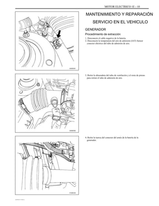 MOTOR ELECTRICO 1E - 10
MANTENIMIENTO Y REPARACIÓN
SERVICIO EN EL VEHICULO
GENERADOR
Procedimiento de extracción
1. Desconecte el cable negativo de la batería.
2. Desconecte la temperatura del aire de admisión (IAT) Sensor
conector eléctrico del tubo de admisión de aire.
A202E001
3. Retire la abrazadera del tubo de ventilación y el resto de pinzas
para retirar el tubo de admisión de aire.
A202E002
4. Retire la tuerca del conector del arnés de la batería de la
generador.
A102E232
DAEWOO T-154 BL2,3
 