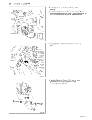 1E - 11 MOTOR ELECTRICO
5. Retire el perno del soporte del generador y el grillete
arandela.
6. Retire la correa de transmisión de accesorios serpentina. Para ve-
hículos equipados con dirección asistida y acondicionamiento de aire
ción, consulte Sección 6B, Bomba de dirección asistida.
A202E003
7. Retire el tornillo y la abrazadera de retención del mazo de
ness.
A202E004
8. Para los vehículos con el motor SOHC, quitar las tuercas
y las arandelas que sostienen el generador de baja
-soporte-a generador de pernos.
A102E234
DAEWOO T-154 BL2,3
 