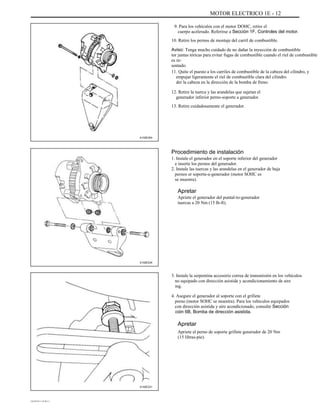 MOTOR ELECTRICO 1E - 12
9. Para los vehículos con el motor DOHC, retire el
cuerpo acelerado. Referirse a Sección 1F, Controles del motor.
10. Retire los pernos de montaje del carril de combustible.
Aviso: Tenga mucho cuidado de no dañar la inyección de combustible
tor juntas tóricas para evitar fugas de combustible cuando el riel de combustible
es re-
sentado.
11. Quite el puesto a los carriles de combustible de la cabeza del cilindro, y
empujar ligeramente el riel de combustible clara del cilindro
der la cabeza en la dirección de la bomba de freno.
12. Retire la tuerca y las arandelas que sujetan el
generador inferior perno-soporte a generador.
13. Retire cuidadosamente el generador.
A102E254
Procedimiento de instalación
1. Instale el generador en el soporte inferior del generador
e inserte los pernos del generador.
2. Instale las tuercas y las arandelas en el generador de baja
pernos er soporte-a-generador (motor SOHC es
se muestra).
Apretar
Apriete el generador del puntal-to-generador
tuercas a 20 Nm (15 lb-ft).
A102E234
3. Instale la serpentina accesorio correa de transmisión en los vehículos
no equipado con dirección asistida y acondicionamiento de aire
ing.
4. Asegure el generador al soporte con el grillete
perno (motor SOHC se muestra). Para los vehículos equipados
con dirección asistida y aire acondicionado, consulte Sección
ción 6B, Bomba de dirección asistida.
Apretar
Apriete el perno de soporte grillete generador de 20 Nm
(15 libras-pie).
A102E231
DAEWOO T-154 BL2,3
 