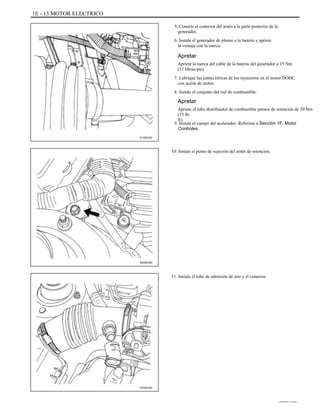 1E - 13 MOTOR ELECTRICO
5. Conecte el conector del arnés a la parte posterior de la
generador.
6. Instale el generador de plomo a la batería y apriete
la ventaja con la tuerca.
Apretar
Apriete la tuerca del cable de la batería del generador a 15 Nm
(11 libras-pie).
7. Lubrique las juntas tóricas de los inyectores en el motor DOHC
con aceite de motor.
8. Instale el conjunto del riel de combustible.
Apretar
Apriete el tubo distribuidor de combustible pernos de retención de 20 Nm
(15 lb-
ft).
9. Instale el cuerpo del acelerador. Referirse a Sección 1F, Motor
Controles.
A102E232
10. Instale el perno de sujeción del arnés de retención.
A202E004
11. Instale el tubo de admisión de aire y el conector.
A202E002
DAEWOO T-154 BL2,3
 