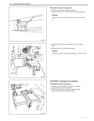1E - 15 MOTOR ELECTRICO
Procedimiento de instalación
1. Coloque el conjunto de arranque en posición.
2. Instale el los pernos de montaje inferior de arranque superior y.
Apretar
Apriete los pernos de montaje del arrancador a 43 Nm (32 lb-
ft).
A102E235
3. Coloque el cable eléctrico de arranque en el ter- solenoide
minal.
4. Instale las tuercas de solenoide de arranque.
Apretar
Apretar las tuercas de solenoide de arranque a 15 Nm (11 lb-ft).
A102E236
BATERÍA / bandeja de la batería
Procedimiento de extracción
1. Desconecte el cable negativo de la batería y luego dis-
conecte el cable positivo de la batería.
2. Retire las tuercas de las varillas que sujetan la batería
sujeción de la batería abrazadera de la barra.
A102E241
DAEWOO T-154 BL2,3
 
