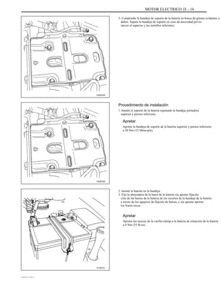 MOTOR ELECTRICO 1E - 16
3. Compruebe la bandeja de soporte de la batería en busca de grietas evidentes o
daños. Separe la bandeja de soporte en caso de necesidad por re-
mover el superior y los tornillos inferiores.
A202E005
Procedimiento de instalación
1. Instale el soporte de la batería sujetando la bandeja portadora
superior y pernos inferiores.
Apretar
Apriete la bandeja de soporte de la batería superior y pernos inferiores
a 20 Nm (15 libras-pie).
A202E005
2. Instale la batería en la bandeja.
3. Fije la abrazadera de la barra de la batería sin apretar fijación
ción de las barras de la batería de los recortes de la bandeja de la batería
a través de los agujeros de fijación de barras, y sin apretar apretar
los frutos secos.
Apretar
Apretar las tuercas de la varilla-clamp-a la batería de retención de la batería
a 4 Nm (35 lb-in).
A102E241
DAEWOO T-154 BL2,3
 