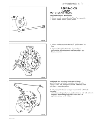 MOTOR ELECTRICO 1E - 18
REPARACIÓN
UNIDAD
MOTOR DE ARRANQUE
Procedimiento de desmontaje
1. Retire el motor de arranque. Consulte "Starter" en esta sección.
2. Retire el motor de arranque tornillos pasantes.
A102E239
3. Retire el bastidor del extremo del colector / portaescobillas AS-
blea.
4. Inspeccione los cepillos, los resortes del pop-out, y el
portaescobillas de desgaste y daños. Vuelva a colocar la AS-
blea, si es necesario.
A102E215
Importante: Debe hacerse esta prueba para cada planta o
pincel aislado para garantizar la continuidad a través de ambos
cepillos y cables. Si la lámpara no se enciende, la bobina de campo
está abierto y requerirá reemplazo.
5. Sólo para aquellos titulares que tengan una conexión de la bobina de
derivación
ción, utilice una lámpara de prueba, la colocación de un cable en la derivación
terminal de la bobina mientras se conecta el otro cable a un
cepillo de suelo o un cepillo aislado.
A102E216
DAEWOO T-154 BL2,3
 