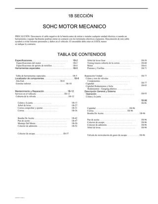 .
1B SECCIÓN
SOHC MOTOR MECANICO
PRECAUCIÓN: Desconecte el cable negativo de la batería antes de retirar o instalar cualquier unidad eléctrica o cuando un
herramienta o equipo fácilmente podrían entrar en contacto con los terminales eléctricos expuestos. Desconexión de este cable
ayudará a evitar lesiones personales y daños en el vehículo. El encendido debe estar en LOCK menos
se indique lo contrario.
TABLA DE CONTENIDOS
Especificaciones. . . . . . . . . . . . . . . . . . . . . . . . . . . . .
Especificaciones del motor. . . . . . . . . . . . . . . . . . . . . .
Especificaciones de apriete de tornillos. . . . . . . . . . .
Herramientas especiales. . . . . . . . . . . . . . . . . . . . . . . . . . . . . .
1B-2
1B-2
1B-4
1B-5
Árbol de levas Gear. . . . . . . . . . . . . . . . . . . . . . . . . .
Timing trasera cubierta de la correa. . . . . . . . . . . . . . . . . . .
Motor. . . . . . . . . . . . . . . . . . . . . . . . . . . . . . . . . .
Pistones y Varillas. . . . . . . . . . . . . . . . . . . . . . . .
Reparación Unidad. . . . . . . . . . . . . . . . . . . . . . . . . . . . . . . .
Culata y tren de válvulas
Componentes. . . . . . . . . . . . . . . . . . . . . . . . . . .
Cigüeñal. . . . . . . . . . . . . . . . . . . . . . . . . . . . . .
Cigüeñal Rodamientos y biela
Rodamientos - Gauging plástico. . . . . . . . . . . . . .
Descripción General y Sistema
Operación. . . . . . . . . . . . . . . . . . . . . . . . . . . . . . .
Culata y la junta. . . . . . . . . . . . . . . . .
1B-58
1B-60
1B-61
1B-71
1B-77
1B-77
1B-85
1B-93
1B-96
1B-96
Tabla de herramientas especiales. . . . . . . . . . . . . . . . . . . . . . . . 1B-5
Localizador de componentes. . . . . . . . . . . . . . . . . . . . . . . . 1B-8
Alta End. . . . . . . . . . . . . . . . . . . . . . . . . . . . . . . . 1B-8
Extremo inferior. . . . . . . . . . . . . . . . . . . . . . . . . . . . . . . 1B-10
Mantenimiento y Reparación. . . . . . . . . . . . . . . . . . . 1B-12
Servicio en el vehículo. . . . . . . . . . . . . . . . . . . . . . . . . 1B-12
Cubierta de la válvula. . . . . . . . . . . . . . . . . . . . . . . . . . . . . 1B-12
Culata y la junta. . . . . . . . . . . . . . . . .
Árbol de levas. . . . . . . . . . . . . . . . . . . . . . . . . . . . . . .
Correa comprobar y ajustar. . . . . . . . . . . . . .
Correa. . . . . . . . . . . . . . . . . . . . . . . . . . . . . .
Bomba De Aceite. . . . . . . . . . . . . . . . . . . . . . . . . . . . . . . .
Pan de aceite. . . . . . . . . . . . . . . . . . . . . . . . . . . . . . . . .
Montaje Del Motor. . . . . . . . . . . . . . . . . . . . . . . . . . . .
Colector de admisión. . . . . . . . . . . . . . . . . . . . . . . . . . .
1B-13
1B-27
1B-31
1B-36
1B-42
1B-47
1B-50
1B-52
Cigüeñal. . . . . . . . . . . . . . . . . . . . . . . . . . . . . . 1B-96
Correa. . . . . . . . . . . . . . . . . . . . . . . . . . . . . . 1B-96
Bomba De Aceite. . . . . . . . . . . . . . . . . . . . . . . . . . . . . . . . 1B-96
Pan de aceite. . . . . . . . . . . . . . . . . . . . . . . . . . . . . . . . .
Colector de escape. . . . . . . . . . . . . . . . . . . . . . . . .
Colector de admisión. . . . . . . . . . . . . . . . . . . . . . . . . . .
Árbol de levas. . . . . . . . . . . . . . . . . . . . . . . . . . . . . . .
1B-96
1B-96
1B-96
1B-96
Colector de escape. . . . . . . . . . . . . . . . . . . . . . . . . 1B-57
Válvula de recirculación de gases de escape. . . . . . . . . . . 1B-96
DAEWOO T-154 BL2,3
 