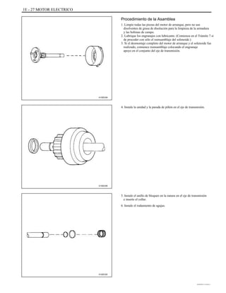 1E - 27 MOTOR ELECTRICO
Procedimiento de la Asamblea
1. Limpie todas las piezas del motor de arranque, pero no use
disolventes de grasa de disolución para la limpieza de la armadura
y las bobinas de campo.
2. Lubrique los engranajes con lubricante. (Comienza en el Trámite 7 si
de proceder con sólo el reensamblaje del solenoide.)
3. Si el desmontaje completo del motor de arranque y el solenoide fue
realizado, comience reensamblaje colocando el engranaje
apoyo en el conjunto del eje de transmisión.
A102E249
4. Instale la unidad y la parada de piñón en el eje de transmisión.
A102E248
5. Instale el anillo de bloqueo en la ranura en el eje de transmisión
e inserte el collar.
6. Instale el rodamiento de agujas.
A102E220
DAEWOO T-154 BL2,3
 
