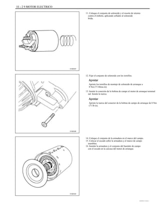 1E - 2 9 MOTOR ELECTRICO
11. Coloque el conjunto de solenoide y el resorte de retorno
contra el émbolo, aplicando sellador al solenoide
brida.
A102E247
12. Fijar el conjunto de solenoide con los tornillos.
Apretar
Apriete los tornillos de montaje de solenoide de arranque a
8 Nm (71 libras-in).
13. Instale la conexión de la bobina de campo al motor de arranque terminal
nal. Instale la tuerca.
Apretar
Apriete la tuerca del conector de la bobina de campo de arranque de 8 Nm
(71 lb-in).
A102E226
14. Coloque el conjunto de la armadura en el marco del campo.
15. Colocar el escudo sobre la armadura y el marco de campo
asamblea.
16. Instalar la armadura y el conjunto del bastidor de campo
con el escudo en la carcasa del motor de arranque.
A102E222
DAEWOO T-154 BL2,3
 