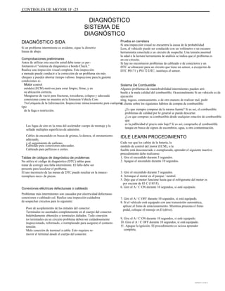 CONTROLES DE MOTOR 1F -25
DIAGNÓSTICO
SISTEMA DE
DIAGNÓSTICO
DIAGNÓSTICO SIDA
Si un problema intermitente es evidente, sigue la directriz
líneas de abajo.
Comprobaciones preliminares
Antes de utilizar esta sección usted debe tener ya per-
formaron el "sistema de diagnóstico a bordo Check."
Realice una inspección visual completa. Esta inspección
a menudo puede conducir a la corrección de un problema sin más
cheques y pueden ahorrar tiempo valioso. Inspeccione para la guiente
condiciones si-
Motor control
módulo (ECM) motivos para estar limpio, firme, y en
su ubicación correcta.
Mangueras de vacío para fracturas, torceduras, colapso y adecuada
conexiones como se muestra en la Emission Vehicle Con-
Trol etiqueta de la Información. Inspeccione minuciosamente para cualquier
tipo
de la fuga o restricción.
Las fugas de aire en la zona del acelerador cuerpo de montaje y la
sellado múltiples superficies de admisión.
Cables de encendido en busca de grietas, la dureza, el enrutamiento
adecuado,
y el seguimiento de carbono.
Cableado para conexiones adecuadas.
Cableado para pellizcos o cortes.
Tablas de códigos de diagnóstico de problemas
No utilice el código de diagnóstico (DTC) tablas para
tratar de corregir una falla intermitente. El fallo debe ser
presente para localizar el problema.
El uso incorrecto de las mesas de DTC puede resultar en la innece-
reemplazo nece- de piezas.
Conexiones eléctricas defectuosas o cableado
Problemas más intermitentes son causados por electricidad defectuoso
conexiones o cableado cal. Realice una inspección cuidadosa
de sospechar circuitos para lo siguiente:
Poor de acoplamiento de las mitades del conector.
Terminales no asentados completamente en el cuerpo del conector.
Indebidamente obtenidos o terminales dañados. Todo conexión
tor terminales en un circuito problema deben ser cuidadosamente
inspeccionado, reformado, o reemplazado para asegurar el contacto
tensión.
Mala conexión de terminal a cable. Esto requiere re-
mover el terminal desde el cuerpo del conector.
Prueba en carretera
Si una inspección visual no encuentra la causa de la probabilidad
Lem, el vehículo puede ser conducido con un voltímetro o un escaneo
herramienta conectada a un circuito de sospecha. Una tensión anormal
la edad o la lectura herramienta de análisis se indica que el problema es
en ese circuito.
Si hay no encontraron problemas de cableado o de conectores y un
DTC se almacenó para un circuito que tiene un sensor, a excepción de
DTC P0171 y P0172 DTC, sustituya el sensor.
Sistema De Combustible
Algunos problemas de maniobrabilidad intermitentes pueden atri-
buido a la mala calidad del combustible. Ocasionalmente Si un vehículo es de
ejecución
ning, rugoso, estancamiento, o de otra manera de realizar mal, pedir
al cliente sobre los siguientes hábitos de compra de combustible:
¿Es que siempre compran de la misma fuente? Si es así, el combustible
problemas de calidad por lo general se puede descartar.
¿Los que compran su combustible desde cualquier estación de combustible
que
es la publicidad el precio más bajo? Si es así, compruebe el combustible
tanque en busca de signos de escombros, agua, u otra contaminación.
IDLE LEARN PROCEDIMIENTO
Cada vez que los cables de la batería, la
módulo de control del motor (ECM), o la
fusible está desconectado o reemplazado, aprender el siguiente inactivo
procedimiento debe realizarse:
1. Gire el encendido durante 5 segundos.
2. Apague el encendido durante 10 segundos.
3. Gire el encendido durante 5 segundos.
4. Arranque el motor en el parque / neutral.
5. Deje que el motor funcione hasta que el refrigerante del motor es
por encima de 85 C (185 F).
6. Gire el A / C ON durante 10 segundos, si está equipado.
7. Gire el A / C OFF durante 10 segundos, si está equipado.
8. Si el vehículo está equipado con una transmisión automática,
aplicar el freno de estacionamiento. Mientras presiona el freno
pedal, coloque el transeje en D (drive).
9. Gire el A / C ON durante 10 segundos, si está equipado.
10. Gire el A / C OFF durante 10 segundos, si está equipado.
11. Apague la ignición. El procedimiento es ociosa aprender
completa.
DAEWOO T-154 BL2,3
 