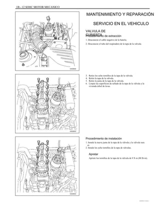 1B - 12 SOHC MOTOR MECANICO
MANTENIMIENTO Y REPARACIÓN
SERVICIO EN EL VEHICULO
VALVULA DE
CUBIERTAProcedimiento de extracción
1. Desconecte el cable negativo de la batería.
2. Desconecte el tubo del respiradero de la tapa de la válvula.
A402B002
3.
4.
5.
6.
Retire los ocho tornillos de la tapa de la válvula.
Retire la tapa de la válvula.
Retire la junta de la tapa de la válvula.
Limpie las superficies de sellado de la tapa de la válvula y la
vivienda árbol de levas.
A402B003
Procedimiento de instalación
1. Instale la nueva junta de la tapa de la válvula y la válvula tura
er.
2. Instale los ocho tornillos de la tapa de válvulas.
Apretar
Apriete los tornillos de la tapa de la válvula de 9 N m (80 lb-in).
A402B003
DAEWOO T-154 BL2,3
 