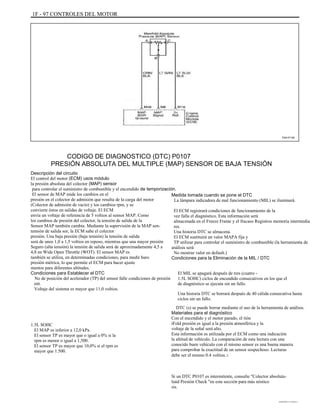 1F - 97 CONTROLES DEL MOTOR
TAA1F140
CODIGO DE DIAGNOSTICO (DTC) P0107
PRESIÓN ABSOLUTA DEL MULTIPLE (MAP) SENSOR DE BAJA TENSIÓN
Descripción del circuito
El control del motor (ECM) usos módulo
la presión absoluta del colector (MAP) sensor
para controlar el suministro de combustible y el encendido de temporización.
El sensor de MAP mide los cambios en el
presión en el colector de admisión que resulta de la carga del motor
(Colector de admisión de vacío) y los cambios rpm, y se
convierte éstos en salidas de voltaje. El ECM
envía un voltaje de referencia de 5 voltios al sensor MAP. Como
los cambios de presión del colector, la tensión de salida de la
Sensor MAP también cambia. Mediante la supervisión de la MAP sen-
tensión de salida sor, la ECM sabe el colector
presión. Una baja presión (baja tensión) la tensión de salida
será de unos 1,0 a 1,5 voltios en reposo, mientras que una mayor presión
Seguro (alta tensión) la tensión de salida será de aproximadamente 4,5 a
4,8 en Wide Open Throttle (WOT). El sensor MAP es
también se utiliza, en determinadas condiciones, para medir baro
presión métrica, lo que permite el ECM para hacer ajuste
mentos para diferentes altitudes.
Condiciones para Establecer el DTC
No de posición del acelerador (TP) del sensor falle condiciones de presión
ent.
Voltaje del sistema es mayor que 11,0 voltios.
1.5L SOHC
El MAP es inferior a 12,0 kPa.
El sensor TP es mayor que o igual a 0% si la
rpm es menor o igual a 1,500.
El sensor TP es mayor que 10,0% si el rpm es
mayor que 1.500.
Medida tomada cuando se pone el DTC
La lámpara indicadora de mal funcionamiento (MIL) se iluminará.
El ECM registrará condiciones de funcionamiento de la
vez falla el diagnóstico. Esta información será
almacenada en el Freeze Frame y el fracaso Registros memoria intermedia
res.
Una historia DTC se almacena.
El ECM sustituirá un valor MAPA fija y
TP utilizar para controlar el suministro de combustible (la herramienta de
análisis será
No mostrar valor en default.)
Condiciones para la Eliminación de la MIL / DTC
El MIL se apagará después de tres (cuatro -
1.5L SOHC) ciclos de encendido consecutivos en los que el
de diagnóstico se ejecuta sin un fallo.
Una historia DTC se borrará después de 40 cálida consecutiva hasta
ciclos sin un fallo.
DTC (s) se puede borrar mediante el uso de la herramienta de análisis.
Materiales para el diagnóstico
Con el encendido y el motor parado, el tión
iFold presión es igual a la presión atmosférica y la
voltaje de la señal será alto.
Esta información es utilizada por el ECM como una indicación
la altitud de vehículo. La comparación de esta lectura con una
conocido buen vehículo con el mismo sensor es una buena manera
para comprobar la exactitud de un sensor sospechoso. Lecturas
debe ser el mismo 0.4 voltios.r
Si un DTC P0107 es intermitente, consulte "Colector absoluta-
laúd Presión Check "en esta sección para más nóstico
sis.
DAEWOO T-154 BL2,3
 