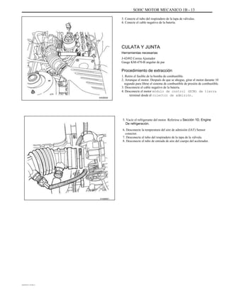 SOHC MOTOR MECANICO 1B - 13
3. Conecte el tubo del respiradero de la tapa de válvulas.
4. Conecte el cable negativo de la batería.
CULATA Y JUNTA
Herramientas necesarias
J-42492 Correa Ajustador
Gauge KM-470-B angular de par
Procedimiento de extracción
A402B002
1. Retire el fusible de la bomba de combustible.
2. Arranque el motor. Después de que se ahogue, girar el motor durante 10
segundo para librar el sistema de combustible de presión de combustible.
3. Desconecte el cable negativo de la batería.
4. Desconecte el motor módulo de control (ECM) de tierra
terminal desde el colector de admisión.
5. Vacíe el refrigerante del motor. Referirse a Sección 1D, Engine
De refrigeración.
6. Desconecte la temperatura del aire de admisión (IAT) Sensor
conector.
7. Desconecte el tubo del respiradero de la tapa de la válvula.
8. Desconecte el tubo de entrada de aire del cuerpo del acelerador.
A102B001
DAEWOO T-154 BL2,3
 