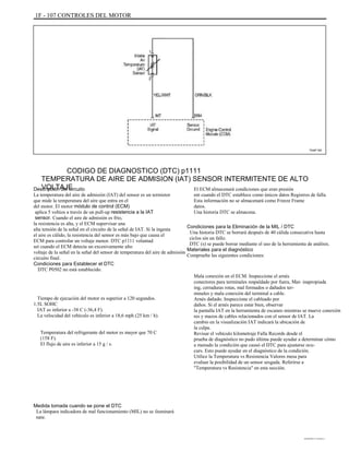 1F - 107 CONTROLES DEL MOTOR
TAAF150
CODIGO DE DIAGNOSTICO (DTC) p1111
TEMPERATURA DE AIRE DE ADMISION (IAT) SENSOR INTERMITENTE DE ALTO
VOLTAJEDescripción del circuito
La temperatura del aire de admisión (IAT) del sensor es un termistor
que mide la temperatura del aire que entra en el
del motor. El motor módulo de control (ECM)
aplica 5 voltios a través de un pull-up resistencia a la IAT
sensor. Cuando el aire de admisión es frío,
la resistencia es alta, y el ECM supervisar una
alta tensión de la señal en el circuito de la señal de IAT. Si la ingesta
el aire es cálido, la resistencia del sensor es más bajo que causa el
ECM para controlar un voltaje menor. DTC p1111 voluntad
set cuando el ECM detecta un excesivamente alto
voltaje de la señal en la señal del sensor de temperatura del aire de admisión
circuito final.
Condiciones para Establecer el DTC
DTC P0502 no está establecido.
Tiempo de ejecución del motor es superior a 120 segundos.
1.5L SOHC
IAT es inferior a -38 C (-36,4 F).
La velocidad del vehículo es inferior a 18,6 mph (25 km / h).
Temperatura del refrigerante del motor es mayor que 70 C
(158 F).
El flujo de aire es inferior a 15 g / s.
El ECM almacenará condiciones que eran presión
ent cuando el DTC establece como únicos datos Registros de falla.
Esta información no se almacenará como Freeze Frame
datos.
Una historia DTC se almacena.
Condiciones para la Eliminación de la MIL / DTC
Una historia DTC se borrará después de 40 cálida consecutiva hasta
ciclos sin un fallo.
DTC (s) se puede borrar mediante el uso de la herramienta de análisis.
Materiales para el diagnóstico
Compruebe las siguientes condiciones:
Mala conexión en el ECM. Inspeccione el arnés
conectores para terminales respaldado por fuera, Mat- inapropiada
ing, cerraduras rotas, mal formados o dañados ter-
minales y mala conexión del terminal a cable.
Arnés dañado. Inspeccione el cableado por
daños. Si el arnés parece estar bien, observar
la pantalla IAT en la herramienta de escaneo mientras se mueve conexión
res y mazos de cables relacionados con el sensor de IAT. La
cambio en la visualización IAT indicará la ubicación de
la culpa.
Revisar el vehículo kilometraje Falla Records desde el
prueba de diagnóstico no pudo última puede ayudar a determinar cómo
a menudo la condición que causó el DTC para ajustarse ocu-
curs. Esto puede ayudar en el diagnóstico de la condición.
Utilice la Temperatura vs Resistencia Valores mesa para
evaluar la posibilidad de un sensor sesgada. Referirse a
"Temperatura vs Resistencia" en esta sección.
Medida tomada cuando se pone el DTC
La lámpara indicadora de mal funcionamiento (MIL) no se iluminará
nate.
DAEWOO T-154 BL2,3
 