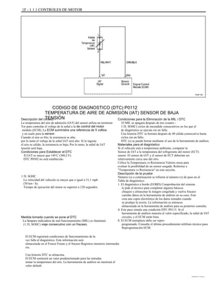1F - 1 1 1 CONTROLES DE MOTOR
TAAF150
CODIGO DE DIAGNOSTICO (DTC) P0112
TEMPERATURA DE AIRE DE ADMISION (IAT) SENSOR DE BAJA
TENSIÓNDescripción del circuito
La temperatura del aire de admisión (IAT) del sensor utiliza un termistor
Tor para controlar el voltaje de la señal a la de control del motor
módulo (ECM). La ECM suministra una referencia de 5 voltios
y un suelo para la sensor.
Cuando el aire es frío, la resistencia es alta;
por lo tanto el voltaje de la señal IAT será alto. Si la ingesta
el aire es cálido, la resistencia es baja; Por lo tanto, la señal de IAT
tensión será baja.
Condiciones para Establecer el DTC
El IAT es mayor que 149 C (300,2 F).
DTC P0502 no está establecido.
1.5L SOHC
La velocidad del vehículo es mayor que o igual a 31,1 mph
(50 km / h).
Tiempo de ejecución del motor es superior a 120 segundos.
Condiciones para la Eliminación de la MIL / DTC
El MIL se apagará después de tres (cuatro -
1.5L SOHC) ciclos de encendido consecutivos en los que el
de diagnóstico se ejecuta sin un fallo.
Una historia DTC se borrará después de 40 cálida consecutiva hasta
ciclos sin un fallo.
DTC (s) se puede borrar mediante el uso de la herramienta de análisis.
Materiales para el diagnóstico
Si el vehículo está a temperatura ambiente, comparar la
Sensor de IAT a la temperatura del refrigerante del motor (ECT)
sensor. El sensor de IAT y el sensor de ECT deberían ser
relativamente cerca uno del otro.
Utilice la Temperatura vs Resistencia Valores mesa para
evaluar la posibilidad de un sensor sesgada. Referirse a
"Temperatura vs Resistencia" en esta sección.
Descripción de la prueba
Número (s) a continuación se refieren al número (s) de paso en el
Tabla de diagnóstico.
1. El diagnóstico a bordo (EOBD) Comprobación del sistema
le pide al técnico para completar algunos básicos
cheques y almacenar la imagen congelada y vuelva fracaso
cuerdas datos en la herramienta de análisis en su caso. Este
crea una copia electrónica de los datos tomados cuando
se produjo la avería. La información es entonces
almacenada en la herramienta de análisis para su posterior consulta.
4. Este paso simula una condición DTC P0113. Si el
herramienta de análisis muestra el valor especificado, la señal de IAT
circuito, y el ECM están bien.
8. El ECM reemplazo debe ser repro-
programado. Consulte el último procedimiento teléfono técnico para
Reprogramación ECM.
Medida tomada cuando se pone el DTC
La lámpara indicadora de mal funcionamiento (MIL) se iluminará
(1.5L SOHC) viaje consecutivo con un fracaso.
El ECM registrará condiciones de funcionamiento de la
vez falla el diagnóstico. Esta información será
almacenada en el Freeze Frame y el fracaso Registros memoria intermedia
res.
Una historia DTC se almacena.
El ECM sustituirá un valor predeterminado para las entradas
tomar la temperatura del aire. La herramienta de análisis no mostrará el
valor default.
DAEWOO T-154 BL2,3
 