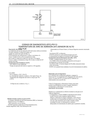 1F - 115 CONTROLES DEL MOTOR
TAAF150
CODIGO DE DIAGNOSTICO (DTC) P0113
TEMPERATURA DE AIRE DE ADMISION (IAT) SENSOR DE ALTO
VOLTAJEDescripción del circuito
La temperatura del aire de admisión (IAT) del sensor utiliza un termistor
Tor para controlar el voltaje de la señal a la
módulo de control del motor (ECM). La
ECM suministra una referencia de 5 voltios y un terreno a la
sensor. Cuando el aire es frío, la resistencia es alta;
por lo tanto el voltaje de la señal IAT será alto. Si la ingesta
el aire es cálido, la resistencia es baja; Por lo tanto, la señal de IAT
tensión será baja.
Condiciones para Establecer el DTC
DTC P0502 no está establecido.
Tiempo de ejecución del motor es superior a 120 segundos.
1.5L SOHC
IAT es inferior a -38 C (-36,4 F).
La velocidad del vehículo es inferior a 18,6 mph (25 km / h).
Temperatura del refrigerante del motor es mayor que 70 C
(158 F).
El flujo de aire es inferior a 15 g / s.
almacenada en el Freeze Frame y el fracaso Registros memoria intermedia
res.
Una historia DTC se almacena.
El ECM sustituirá un valor predeterminado para IAT.
La herramienta de análisis no mostrará el valor default.
Condiciones para la Eliminación de la MIL / DTC
El MIL se apagará después de tres (cuatro -
1.5L SOHC) ciclos de encendido consecutivos en los que el
de diagnóstico se ejecuta sin un fallo.
Una historia DTC se borrará después de 40 cálida consecutiva hasta
ciclos sin un fallo.
El DTC (s) se puede borrar mediante el uso de la herramienta de análisis.
Materiales para el diagnóstico
Si el vehículo está a temperatura ambiente, comparar la
Sensor de IAT a la temperatura del refrigerante del motor (ECT)
sensor. El sensor de IAT y el sensor de ECT deberían ser
relativamente cerca uno del otro.
Utilice la Temperatura vs Resistencia Valores mesa para
evaluar la posibilidad de un sensor sesgada. Referirse a
"Temperatura vs Resistencia" en esta sección.
Descripción de la prueba
Número (s) a continuación se refieren al número (s) de paso en el
Tabla de diagnóstico.
1. El diagnóstico a bordo (EOBD) Comprobación del sistema
le pide al técnico para completar algunos básicos
cheques y almacenar la imagen congelada y vuelva fracaso
cuerdas datos en la herramienta de análisis en su caso. Este
crea una copia electrónica de los datos tomados cuando
se produjo la avería. La información es entonces
almacenada en la herramienta de análisis para su posterior consulta.
Medida tomada cuando se pone el DTC
La lámpara indicadora de mal funcionamiento (MIL) se iluminará
después de tres (1.5L SOHC) o
viaje consecutivo con un fracaso.
El ECM registrará condiciones de funcionamiento de la
timethe diagnóstico falla. Esta información será
DAEWOO T-154 BL2,3
 