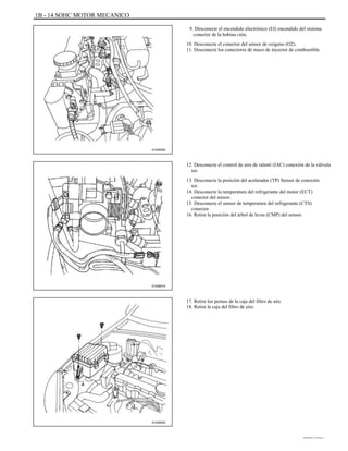 1B - 14 SOHC MOTOR MECANICO
9. Desconecte el encendido electrónico (EI) encendido del sistema
conector de la bobina ción.
10. Desconecte el conector del sensor de oxígeno (O2).
11. Desconecte los conectores de mazo de inyector de combustible.
A102B092
12. Desconecte el control de aire de ralentí (IAC) conexión de la válvula
tor.
13. Desconecte la posición del acelerador (TP) Sensor de conexión
tor.
14. Desconecte la temperatura del refrigerante del motor (ECT)
conector del sensor.
15. Desconecte el sensor de temperatura del refrigerante (CTS)
conector.
16. Retire la posición del árbol de levas (CMP) del sensor.
A102B016
17. Retire los pernos de la caja del filtro de aire.
18. Retire la caja del filtro de aire.
A102B002
DAEWOO T-154 BL2,3
 