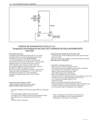 1F - 119 CONTROLES DEL MOTOR
TAA1F160
CODIGO DE DIAGNOSTICO (DTC) P1114
Temperatura del refrigerante del motor (ECT) SENSOR DE BAJA INTERMITENTE
VOLTAJE
Descripción del circuito
La temperatura del refrigerante del motor (ECT) es un sensor
termistor montado en la corriente del refrigerante del motor.
La módulo de control del motor (ECM) se aplica
una tensión (alrededor de 5,0 voltios) a través de un pull
hasta resistencia al circuito de la señal de ECT. Cuando el motor
refrigerante está frío, la resistencia del sensor es alta, y la
ECM controlará un alto voltaje de la señal. Como la en-
gine calienta refrigerante, la resistencia del sensor es menor, y
el voltaje de la señal ECT medida en el ECM
gotas. Con un motor completamente calentado, la señal de ECT
voltaje debe medir aproximadamente 1,5 a 2,0 voltios. Si el
ECM detecta una señal de ECT que es intermitente
por debajo del rango del sensor de ECT, un P1114 DTC
establecer.
Condiciones para Establecer el DTC
Motor de tiempo de ejecución más de 1 minuto.
Medida tomada cuando se pone el DTC
La lámpara indicadora de mal funcionamiento (MIL) no se iluminará
nate.
El ECM almacenará condiciones que eran presión
ent cuando el DTC establece como únicos datos Registros de falla.
Esta información no se almacenará como Freeze Frame
datos.
Una historia DTC se almacena.
Condiciones para la Eliminación de la MIL / DTC
Una historia DTC se borrará después de 40 cálida consecutiva hasta
ciclos sin un fallo.
DTC (s) se puede borrar mediante el uso de la herramienta de análisis.
Materiales para el diagnóstico
Compruebe las siguientes condiciones:
Mala conexión en el ECM. Inspeccione el arnés
conectores para terminales respaldado por fuera, Mat- inapropiada
ing, cerraduras rotas, mal formados o dañados ter-
minales y mala conexión del terminal a cable.
Arnés dañado. Inspeccione el cableado por
daños. Si el arnés parece estar bien, observar
la pantalla de la TEC en la herramienta de escaneo mientras se mueve con-
conectores y mazos de cables relacionados con el TCE sen-
sor. Un cambio en la pantalla indicará el ECT
ubicación de la falla.
Revisar el vehículo kilometraje Falla Records desde el
prueba de diagnóstico no pudo última puede ayudar a determinar cómo
a menudo la condición que causó el DTC para ajustarse ocu-
curs. Esto puede ayudar en el diagnóstico de la condición.
Utilice la Temperatura vs Resistencia Valores mesa para
evaluar la posibilidad de un sensor sesgada. Referirse a
"Temperatura vs Resistencia" en esta sección.
DAEWOO T-154 BL2,3
 