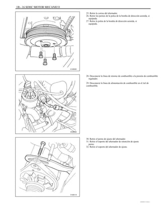 1B - 16 SOHC MOTOR MECANICO
25. Retire la correa del alternador.
26. Retire los pernos de la polea de la bomba de dirección asistida, si
equipada.
27. Retire la polea de la bomba de dirección asistida, si
equipada.
A102B005
28. Desconecte la línea de retorno de combustible a la presión de combustible
regulador.
29. Desconecte la línea de alimentación de combustible en el riel de
combustible.
A402B009
30. Retire el perno de ajuste del alternador.
31. Retire el soporte del alternador de retención de ajuste
perno.
32. Retire el soporte del alternador de ajuste.
A102B118
DAEWOO T-154 BL2,3
 