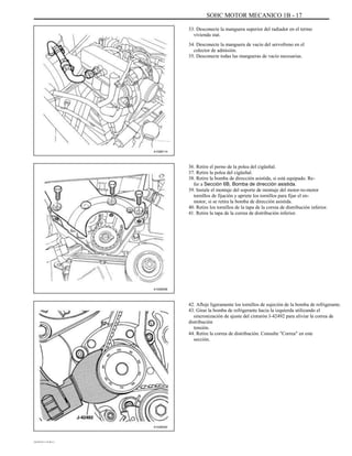 SOHC MOTOR MECANICO 1B - 17
33. Desconecte la manguera superior del radiador en el termo
vivienda stat.
34. Desconecte la manguera de vacío del servofreno en el
colector de admisión.
35. Desconecte todas las mangueras de vacío necesarias.
A102B114
36. Retire el perno de la polea del cigüeñal.
37. Retire la polea del cigüeñal.
38. Retire la bomba de dirección asistida, si está equipado. Re-
fer a Sección 6B, Bomba de dirección asistida.
39. Instale el montaje del soporte de montaje del motor-to-motor
tornillos de fijación y apriete los tornillos para fijar el en-
motor, si se retira la bomba de dirección asistida.
40. Retire los tornillos de la tapa de la correa de distribución inferior.
41. Retire la tapa de la correa de distribución inferior.
A102B008
42. Afloje ligeramente los tornillos de sujeción de la bomba de refrigerante.
43. Girar la bomba de refrigerante hacia la izquierda utilizando el
sincronización de ajuste del cinturón J-42492 para aliviar la correa de
distribución
tensión.
44. Retire la correa de distribución. Consulte "Correa" en este
sección.
A102B040
DAEWOO T-154 BL2,3
 
