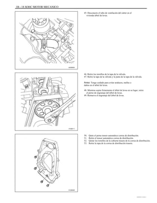 1B - 18 SOHC MOTOR MECANICO
45. Desconecte el tubo de ventilación del cárter en el
vivienda árbol de levas.
A402B004
46. Retire los tornillos de la tapa de la válvula.
47. Retire la tapa de la válvula y la junta de la tapa de la válvula.
Aviso: Tenga cuidado para evitar arañazos, mellas o
daños en el árbol de levas.
48. Mientras sujeta firmemente el árbol de levas en su lugar, retire
el perno de engranaje del árbol de levas.
49. Remueva el engranaje del árbol de levas.
A102B111
50.
51.
52.
53.
Quite el perno tensor automático correa de distribución.
Retire el tensor automático correa de distribución.
Quitar los tornillos de la cubierta trasera de la correa de distribución.
Retire la tapa de la correa de distribución trasera.
A102B046
DAEWOO T-154 BL2,3
 