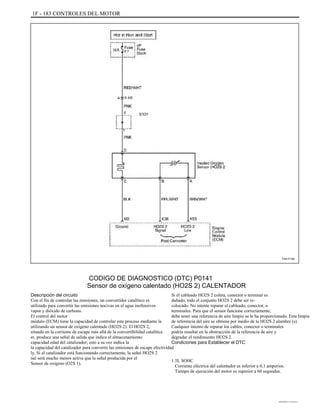 1F - 183 CONTROLES DEL MOTOR
TAA1F190
CODIGO DE DIAGNOSTICO (DTC) P0141
Sensor de oxígeno calentado (HO2S 2) CALENTADOR
Descripción del circuito
Con el fin de controlar las emisiones, un convertidor catalítico es
utilizado para convertir las emisiones nocivas en el agua inofensivos
vapor y dióxido de carbono.
El control del motor
módulo (ECM) tiene la capacidad de controlar este proceso mediante la
utilizando un sensor de oxígeno calentado (HO2S 2). El HO2S 2,
situado en la corriente de escape más allá de la convertibilidad catalítica
er, produce una señal de salida que indica el almacenamiento
capacidad edad del catalizador; esto a su vez indica la
la capacidad del catalizador para convertir las emisiones de escape efectividad
ly. Si el catalizador está funcionando correctamente, la señal HO2S 2
nal será mucho menos activa que la señal producida por el
Sensor de oxígeno (O2S 1).
Si el cableado HO2S 2 coleta, conector o terminal es
dañado, todo el conjunto HO2S 2 debe ser re-
colocado. No intente reparar el cableado, conector, o
terminales. Para que el sensor funcione correctamente,
debe tener una referencia de aire limpio se le ha proporcionado. Esta limpia
de referencia del aire se obtiene por medio de la HO2S 2 alambre (s).
Cualquier intento de reparar los cables, conector o terminales
podría resultar en la obstrucción de la referencia de aire y
degradar el rendimiento HO2S 2.
Condiciones para Establecer el DTC
1.5L SOHC
Corriente eléctrica del calentador es inferior a 0,1 amperios.
Tiempo de ejecución del motor es superior a 60 segundos.
DAEWOO T-154 BL2,3
 