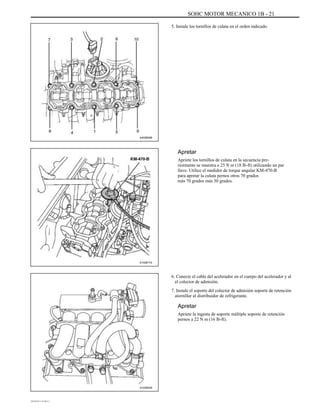 SOHC MOTOR MECANICO 1B - 21
5. Instale los tornillos de culata en el orden indicado.
A402B008
Apretar
Apriete los tornillos de culata en la secuencia pre-
riormente se muestra a 25 N m (18 lb-ft) utilizando un par
llave. Utilice el medidor de torque angular KM-470-B
para apretar la culata pernos otros 70 grados
más 70 grados más 30 grados.
A102B172
6. Conecte el cable del acelerador en el cuerpo del acelerador y al
el colector de admisión.
7. Instale el soporte del colector de admisión soporte de retención
atornillar al distribuidor de refrigerante.
Apretar
Apriete la ingesta de soporte múltiple soporte de retención
pernos a 22 N m (16 lb-ft).
A102B029
DAEWOO T-154 BL2,3
 