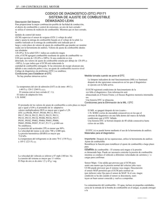 1F - 189 CONTROLES DEL MOTOR
CODIGO DE DIAGNOSTICO (DTC) P0171
SISTEMA DE AJUSTE DE COMBUSTIBLE
DEMASIADO LEANDescripción Del Sistema
Para proporcionar la mejor combinación posible de facilidad de conducción,
el ahorro de combustible y control de emisiones, un aire de lazo cerrado /
se utiliza el sistema de medición de combustible. Mientras que en lazo cerrado,
la
módulo de control del motor
(ECM) supervisa el sensor de oxígeno (O2S 1) voltaje de señal
edad y ajusta la entrega de combustible basado en el voltaje de la señal. La
cambio realizado en la entrega de combustible será indicado por el
largo y corto plazo de valores de ajuste de combustible que pueden ser monitor
reada con la herramienta de análisis. Valores de ajuste de combustible ideales
son alrededor
128 (0%). Si la señal O2S 1 indica un condición magra
ción, el ECM agregará combustible resultante de ajuste de combustible va-
UES por encima de 128 (0% a 100%). Si una condición es rica
detectado, los valores de ajuste de combustible estarán por debajo de 128 (0% a
-100%), Lo que indica que el ECM está reduciendo la
cantidad de combustible entregado. Si las emisiones de escape alcanzan una
debido a una condición pobre o rica, un ajuste de combustible excesivo nivel
Código de diagnóstico de problemas (DTC) se establece.
Condiciones para Establecer el DTC
No hay pruebas intrusivas activo.
La temperatura del aire de admisión (IAT) es de entre -40 Cq
(-40 F) y 120 C (248 F).qqq
El sistema está en lazo cerrado (C / L).
El índice de adaptación listo.
1.5L SOHC
El promedio de los valores de ajuste de combustible a corto plazo es mayor
que o igual a 0,94 y el promedio de in- adaptativo
valores multiplicadores DEX es mayor que o igual a 1,28.
DTC (s) P0106, P0107, P0108, P0112, P0113,
P0117, P0118, P0122, P0123, P0125, P0131,
P0132, P0133, P0134, P0300, P0336, P0337,
P0341, P0342, P0402, P0404, P0405, P0406,
P0443, P0506, P0507, P1167, P1171 y p1404 son
No establezca.
La posición del acelerador (TP) es menor que 80%.
La velocidad del motor es de entre 700 y 6.000 rpm.
La presión barométrica (BARO) es mayor que
72,0 kPa.
La temperatura del refrigerante es de entre 70 C (158 F)qq
y 105 C (221 F).qq
La velocidad del vehículo es inferior a 87 mph (140 km / h).
La tensión del sistema es mayor que 11 voltios.
El flujo de aire es de entre 1,5 y 45 g / seg.
Medida tomada cuando se pone el DTC
La lámpara indicadora de mal funcionamiento (MIL) se iluminará
después de dos igniciones consecutivos en los que el diagnóstico
se ejecuta con la falla activa.
El ECM registrará condiciones de funcionamiento de la
vez falla el diagnóstico. Esta información será
almacenada en el Freeze Frame y el fracaso Registros memoria intermedia
res.
Una historia DTC se almacena.
Condiciones para la Eliminación de la MIL / DTC
El MIL se apagará después de tres (cuatro -
1.5L SOHC) ciclos de encendido consecutivos en los que el
carreras de diagnóstico sin una falla dentro del marco de helada
condiciones que el DTC fallado.
Una historia DTC se borrará después de 40 cálida consecutiva hasta
ciclos sin un fallo.
El DTC (s) se puede borrar mediante el uso de la herramienta de análisis.
Materiales para el diagnóstico
Importante: Después de las reparaciones, utilice la herramienta de análisis
Ajuste de combustible
Restablecer la función para restablecer el ajuste de combustible a largo plazo
para
128 (0%).La presión de combustible - El sistema será magra si la presión
es demasiado baja. Puede ser necesario controlar la presión de combustible
mientras se conduce el vehículo a diferentes velocidades de carretera y / o
cargas para confirmar.
Sensor Mapa - Una salida que provoca que el ECM para
sentir una menor que la presión normal del colector (alta vacu-
UUM) puede provocar que el sistema vaya magra. Desconexión
el sensor MAP permitirá que el ECM para sustituir un
(por defecto) valor fijo para el sensor de MAP. Si el con- magra
condición se ha ido cuando el sensor se desconecta, susti-
tuyen un buen sensor conocido y vuelva a comprobar.
La contaminación del combustible - El agua, incluso en pequeñas cantidades,
cerca de la entrada de la bomba de combustible en el tanque, se puede entregar
a la
DAEWOO T-154 BL2,3
 