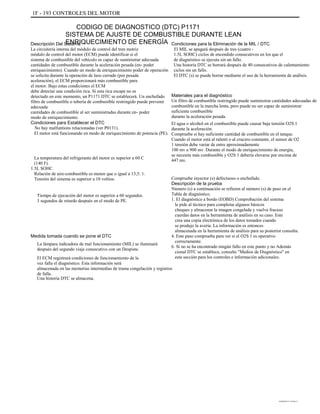 1F - 193 CONTROLES DEL MOTOR
CODIGO DE DIAGNOSTICO (DTC) P1171
SISTEMA DE AJUSTE DE COMBUSTIBLE DURANTE LEAN
ENRIQUECIMIENTO DE ENERGÍADescripción Del Sistema
La circuitería interna del módulo de control del tren motriz
módulo de control del motor (ECM) puede identificar si el
sistema de combustible del vehículo es capaz de suministrar adecuada
cantidades de combustible durante la aceleración pesada (en- poder
enriquecimiento). Cuando un modo de enriquecimiento poder de operación
se solicita durante la operación de lazo cerrado (por pesada
aceleración), el ECM proporcionará más combustible para
el motor. Bajo estas condiciones el ECM
debe detectar una condición rica. Si esta rica escape no es
detectado en este momento, un P1171 DTC se establecerá. Un enchufado
filtro de combustible o tubería de combustible restringido puede prevenir
adecuada
cantidades de combustible al ser suministradas durante en- poder
modo de enriquecimiento.
Condiciones para Establecer el DTC
No hay malfuntions relacionadas (ver P0131).
El motor está funcionando en modo de enriquecimiento de potencia (PE).
La temperatura del refrigerante del motor es superior a 60 C
(140 F).
1.5L SOHC
Relación de aire-combustible es menor que o igual a 13,5: 1.
Tensión del sistema es superior a 10 voltios.
Tiempo de ejecución del motor es superior a 60 segundos.
3 segundos de retardo después en el modo de PE.
Condiciones para la Eliminación de la MIL / DTC
El MIL se apagará después de tres (cuatro -
1.5L SOHC) ciclos de encendido consecutivos en los que el
de diagnóstico se ejecuta sin un fallo.
Una historia DTC se borrará después de 40 consecutivos de calentamiento
ciclos sin un fallo.
El DTC (s) se puede borrar mediante el uso de la herramienta de análisis.
Materiales para el diagnóstico
Un filtro de combustible restringido puede suministrar cantidades adecuadas de
combustible en la marcha lenta, pero puede no ser capaz de suministrar
suficiente combustible
durante la aceleración pesada.
El agua o alcohol en el combustible puede causar baja tensión O2S 1
durante la aceleración.
Compruebe si hay suficiente cantidad de combustible en el tanque.
Cuando el motor está al ralentí o al crucero constante, el sensor de O2
1 tensión debe variar de entre aproximadamente
100 mv a 900 mv. Durante el modo de enriquecimiento de energía,
se necesita más combustible y O2S 1 debería elevarse por encima de
447 mv.
Compruebe inyector (s) defectuoso o enchufado.
Descripción de la prueba
Número (s) a continuación se refieren al número (s) de paso en el
Tabla de diagnóstico.
1. El diagnóstico a bordo (EOBD) Comprobación del sistema
le pide al técnico para completar algunos básicos
cheques y almacenar la imagen congelada y vuelva fracaso
cuerdas datos en la herramienta de análisis en su caso. Este
crea una copia electrónica de los datos tomados cuando
se produjo la avería. La información es entonces
almacenada en la herramienta de análisis para su posterior consulta.
4. Este paso comprueba para ver si el O2S 1 es operativo
correctamente.
6. Si no se ha encontrado ningún fallo en este punto y no Además
cional DTC se establece, consulte "Medios de Diagnóstico" en
esta sección para los controles e información adicionales.
Medida tomada cuando se pone el DTC
La lámpara indicadora de mal funcionamiento (MIL) se iluminará
después del segundo viaje consecutivo con un Despiste.
El ECM registrará condiciones de funcionamiento de la
vez falla el diagnóstico. Esta información será
almacenada en las memorias intermedias de trama congelación y registros
de falla.
Una historia DTC se almacena.
DAEWOO T-154 BL2,3
 