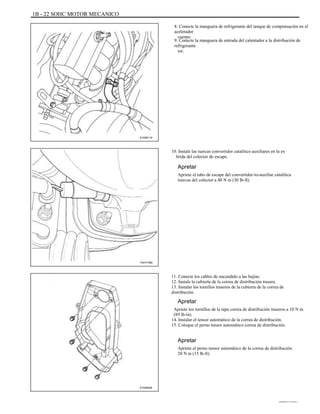 1B - 22 SOHC MOTOR MECANICO
8. Conecte la manguera de refrigerante del tanque de compensación en el
acelerador
cuerpo.
9. Conecte la manguera de entrada del calentador a la distribución de
refrigerante
tor.
A102B119
10. Instale las tuercas convertidor catalítico auxiliares en la ex
brida del colector de escape.
Apretar
Apriete el tubo de escape del convertidor-to-auxiliar catalítica
tuercas del colector a 40 N m (30 lb-ft).
TAA1F480
11. Conecte los cables de encendido a las bujías.
12. Instale la cubierta de la correa de distribución trasera.
13. Instalar los tornillos traseros de la cubierta de la correa de
distribución.
Apretar
Apriete los tornillos de la tapa correa de distribución traseros a 10 N m
(89 lb-in).
14. Instalar el tensor automático de la correa de distribución.
15. Coloque el perno tensor automático correa de distribución.
Apretar
Apriete el perno tensor automático de la correa de distribución
20 N m (15 lb-ft).
A102B046
DAEWOO T-154 BL2,3
 