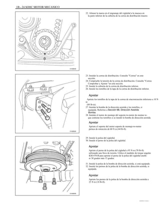 1B - 24 SOHC MOTOR MECANICO
22. Alinear la marca en el engranaje del cigüeñal a la muesca en
la parte inferior de la cubierta de la correa de distribución trasero.
A102B030
23. Instalar la correa de distribución. Consulte "Correa" en este
sección.
24. Compruebe la tensión de la correa de distribución. Consulte "Correa
Comprobar y Ajustar "en esta sección.
25. Instale la cubierta de la correa de distribución inferior.
26. Instale los tornillos de la tapa de la correa de distribución inferior.
Apretar
Apriete los tornillos de la tapa de la correa de sincronización inferiores a 10 N
m
(89 lb-in).
27. Instalar la bomba de la dirección asistida y los tornillos, si
equipada. Referirse a Sección 6B, Dirección Asistida
Bomba.
28. Instalar el motor de montaje del soporte-to-motor de montar re-
que contiene los tornillos si se instaló la bomba de dirección asistida.
Apretar
A102B020
Apriete el soporte del motor soporte de montaje-to-motor
pernos de retención de 60 N m (44 lb-ft).
29. Instale la polea del cigüeñal.
30. Instale el perno de la polea del cigüeñal.
Apretar
Apriete el perno de la polea del cigüeñal a 95 N m (70 lb-ft)
utilizando una llave de torsión. Utilice el medidor de torque angular
KM-470-B para apretar el perno de la polea del cigüeñal anoth-
er 30 grados más 15 grados.
31. Instale la polea de la bomba de dirección asistida, si está equipado.
32. Instale los pernos de la polea de la bomba de dirección asistida, si
equipada.
Apretar
Apriete los pernos de la polea de la bomba de dirección asistida a
25 N m (18 lb-ft).
A102B005
DAEWOO T-154 BL2,3
 