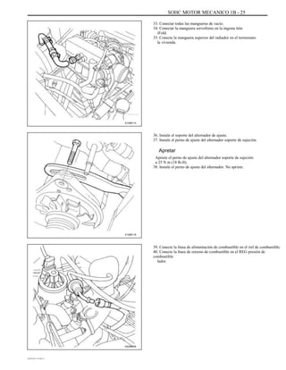 SOHC MOTOR MECANICO 1B - 25
33. Conectar todas las mangueras de vacío.
34. Conectar la manguera servofreno en la ingesta tión
iFold.
35. Conecte la manguera superior del radiador en el termostato
la vivienda.
A102B114
36. Instale el soporte del alternador de ajuste.
37. Instale el perno de ajuste del alternador soporte de sujeción.
Apretar
Apriete el perno de ajuste del alternador soporte de sujeción
a 25 N m (18 lb-ft).
38. Instale el perno de ajuste del alternador. No apriete.
A102B118
39. Conecte la línea de alimentación de combustible en el riel de combustible.
40. Conecte la línea de retorno de combustible en el REG presión de
combustible
lador.
A402B009
DAEWOO T-154 BL2,3
 