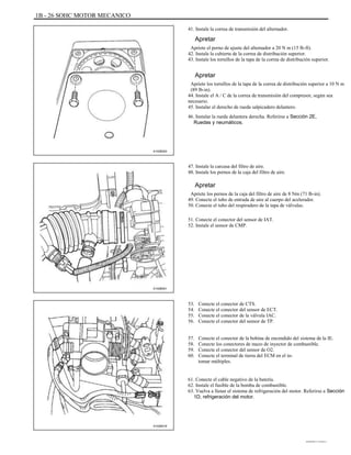 1B - 26 SOHC MOTOR MECANICO
41. Instale la correa de transmisión del alternador.
Apretar
Apriete el perno de ajuste del alternador a 20 N m (15 lb-ft).
42. Instale la cubierta de la correa de distribución superior.
43. Instale los tornillos de la tapa de la correa de distribución superior.
Apretar
Apriete los tornillos de la tapa de la correa de distribución superior a 10 N m
(89 lb-in).
44. Instale el A / C de la correa de transmisión del compresor, según sea
necesario.
45. Instalar el derecho de rueda salpicadero delantero.
46. Instalar la rueda delantera derecha. Referirse a Sección 2E,
Ruedas y neumáticos.
A102B003
47. Instale la carcasa del filtro de aire.
48. Instale los pernos de la caja del filtro de aire.
Apretar
Apriete los pernos de la caja del filtro de aire de 8 Nm (71 lb-in).
49. Conecte el tubo de entrada de aire al cuerpo del acelerador.
50. Conecte el tubo del respiradero de la tapa de válvulas.
51. Conecte el conector del sensor de IAT.
52. Instale el sensor de CMP.
A102B001
53.
54.
55.
56.
57.
58.
59.
60.
Conecte el conector de CTS.
Conecte el conector del sensor de ECT.
Conecte el conector de la válvula IAC.
Conecte el conector del sensor de TP.
Conecte el conector de la bobina de encendido del sistema de la IE.
Conecte los conectores de mazo de inyector de combustible.
Conecte el conector del sensor de O2.
Conecte el terminal de tierra del ECM en el in-
tomar múltiples.
61. Conecte el cable negativo de la batería.
62. Instale el fusible de la bomba de combustible.
63. Vuelva a llenar el sistema de refrigeración del motor. Referirse a Sección
1D, refrigeración del motor.
A102B016
DAEWOO T-154 BL2,3
 