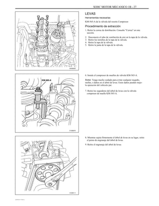 SOHC MOTOR MECANICO 1B - 27
LEVAS
Herramientas necesarias
KM-565-A de la válvula del resorte Compresor
Procedimiento de extracción
1. Retire la correa de distribución. Consulte "Correa" en este
sección.
2.
3.
4.
5.
Desconecte el tubo de ventilación de aire en la tapa de la válvula.
Retire los tornillos de la tapa de la válvula.
Retire la tapa de la válvula.
Retire la junta de la tapa de la válvula.
A402B003
6. Instale el compresor de muelles de válvula KM-565-A.
Aviso: Tenga mucho cuidado para evitar cualquier rasguño,
mellas, o daños en el árbol de levas. Estos daños pueden mejo-
la operación del vehículo par.
7. Retire los seguidores del árbol de levas con la válvula
compresor de muelle KM-565-A.
A102B074
8. Mientras sujeta firmemente el árbol de levas en su lugar, retire
el perno de engranaje del árbol de levas.
9. Retire el engranaje del árbol de levas.
A102B111
DAEWOO T-154 BL2,3
 
