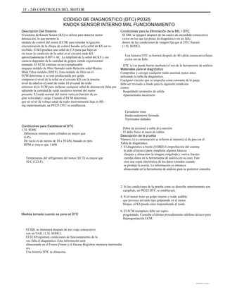 1F - 248 CONTROLES DEL MOTOR
CODIGO DE DIAGNOSTICO (DTC) P0325
KNOCK SENSOR INTERNO MAL FUNCIONAMIENTO
Descripción Del Sistema
El sistema de Knock Sensor (KS) se utiliza para detectar motor
detonación, lo que permite la
módulo de control del motor (ECM) para retardar la ignición
sincronización de la chispa de control basado en la señal de KS ser re-
recibido. El KS produce una señal de CA para que bajo un
sin tocar la condición de la señal en el circuito mide KS
aproximadamente 0.007 v AC. La amplitud de la señal del KS y cia
cuencia dependen de la cantidad de golpes siendo experimental
mentado. El ECM contiene un no reemplazable
noquear módulo de filtro llamado ruido Relación señal-Realce
Ment Filtro módulo (SNEF). Este módulo de filtro en el
ECM determina si se está produciendo por golpe
comparar el nivel de la señal en el circuito KS con la tensión
nivel de edad en el canal de ruido. El al-canal de ruido
mínimos de la ECM para rechazar cualquier señal de detonación falsa por
sabiendo la cantidad de ruido mecánico normal del motor
presente. El ruido normal del motor varía en función de en-
gine velocidad y carga. Cuando el ECM determina
que un nivel de voltaje canal de ruido anormalmente baja es BE-
ing experimentado, un P0325 DTC se establecerá.
Condiciones para Establecer el DTC
1.5L SOHC
Diferencia mínima entre cilindros es mayor que
0,4%.
De vacío es de menos de 10 a 50 kPa, basado en rpm.
RPM es mayor que 1.600.
Temperatura del refrigerante del motor (ECT) es mayor que
50 C (122 F).
Condiciones para la Eliminación de la MIL / DTC
El MIL se apagará después de las cuatro de encendido consecutivo
ciclos en los que las pistas de diagnóstico sin un fallo
dentro de las condiciones de imagen fija que el DTC fracasó
(1.5L SOHC).
Una historia DTC se borrará después de 40 cálida consecutiva hasta
ciclos sin un fallo.
DTC (s) se puede borrar mediante el uso de la herramienta de análisis.
Materiales para el diagnóstico
Comprobar y corregir cualquier ruido anormal motor antes
utilizando la tabla de diagnóstico.
Cualquier circuito que se sospecha como causante de la queja
debe ser revisado a fondo para la siguiente condición
ciones:
Respaldado terminales de salida
Apareamiento incorrecto
Cerraduras rotas
Inadecuadamente formada
Terminales dañados
Pobre de terminal a cable de conexión
El daño físico al mazo de cables
Descripción de la prueba
Número (s) a continuación se refieren al número (s) de paso en el
Tabla de diagnóstico.
1. El diagnóstico a bordo (EOBD) Comprobación del sistema
le pide al técnico para completar algunos básicos
cheques y almacenar la imagen congelada y vuelva fracaso
cuerdas datos en la herramienta de análisis en su caso. Este
crea una copia electrónica de los datos tomados cuando
se produjo la avería. La información es entonces
almacenada en la herramienta de análisis para su posterior consulta.
2. Si las condiciones de la prueba como se describe anteriormente son
cumplido, un P0325 DTC se establecerá.
4. Si el motor tiene un golpe interno o ruido audible
que provoca un ruido tipo golpeando en el motor
bloque, el KS puede estar respondiendo al ruido.
Medida tomada cuando se pone el DTC
6. El ECM reemplazo debe ser repro-
programado. Consulte el último procedimiento teléfono técnico para
Reprogramación ECM.
El MIL se iluminará después de tres viaje consecutivo
con un FAIL (1.5L SOHC).
El ECM registrará condiciones de funcionamiento de la
vez falla el diagnóstico. Esta información será
almacenada en el Freeze Frame y el fracaso Registros memoria intermedia
res.
Una historia DTC se almacena.
DAEWOO T-154 BL2,3
 