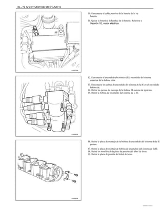 1B - 28 SOHC MOTOR MECANICO
10. Desconecte el cable positivo de la batería de la ría
batería.
11. Quitar la batería y la bandeja de la batería. Referirse a
Sección 1E, motor eléctrico.
A102C034
12. Desconecte el encendido electrónico (EI) encendido del sistema
conector de la bobina ción.
13. Desconecte los cables de encendido del sistema de la IE en el encendido
bobina de.
14. Retire los pernos de montaje de la bobina EI sistema de ignición.
15. Retire la bobina de encendido del sistema de la IE.
A102B075
16. Retire la placa de montaje de la bobina de encendido del sistema de la IE
pernos.
17. Retire la placa de montaje de bobina de encendido del sistema de la IE.
18. Retire los tornillos de la placa de presión del árbol de levas.
19. Retire la placa de presión del árbol de levas.
A102B076
DAEWOO T-154 BL2,3
 