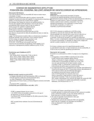 1F - 258 CONTROLES DEL MOTOR
CODIGO DE DIAGNOSTICO (DTC) P1336
POSICIÓN DEL CIGÜEÑAL 58X (CKP) SENSOR DE DIENTES ERROR NO APRENDIDAS
Descripción Del Sistema
Con el fin de detectar fallos de encendido del motor en motor mayor
velocidades, el motor
módulo de control (ECM) debe saber de cualquier variación BE-
interpolar los pulsos del sensor del cigüeñal. La mayoría de las variaciones son
debido a la mecanización de la rueda reluctor cigüeñal.
Sin embargo, otras fuentes de variación son también posibles. La
Posición del cigüeñal (CKP) aprendizaje variación del sistema
procedimiento debe realizarse cada vez que un cambio es
hecha al sensor del cigüeñal al cigüeñal relación
de si el ECM se sustituye o reprogramado. La
ECM mide las variaciones y luego calcula
factores de compensación necesarios para que el ECM
para detectar con precisión los fallos de encendido del motor en todas las
velocidades y
cargas. Una herramienta de análisis debe ser utilizado para comandar el
ECM para aprender estas variaciones. Si por cualquier razón el
ECM es incapaz de aprender estas variaciones o son
fuera de un rango aceptable, el ECM fijará una
P1336 DTC. Un ECM que no ha tenido la ma CKP
variación tem procedimiento de aprendizaje realizó debido a la re-
colocación o reprogramación también establecer un DTC P1336.
Condiciones para Establecer el DTC
1.5L SOHC
DTC P0106, P0107, P0108, P0117, P0118, P0122,
P0123, P0132, P0201, P0202, P0203, P0204,
P0336, P0337, P0341, P0342, P0351, P0352,
P0402, p1404, P0405, P0406, P0502 y no son
establecer.
Materiales para el
diagnóstico
Precaución: Para evitar lesiones personales al realizar
la posición del cigüeñal aprendizaje variación del sistema
procedimiento de ajuste siempre el freno de estacionamiento de vehículos y
bloquear las ruedas motrices. Suelte el acelerador inmediata-
tamente cuando el motor comienza a desacelerar. Una vez el
aprender procedimiento se ha completado, el control motor
será devuelta al operador y el motor se re-
responden a la posición del acelerador.
DTC P1336 solamente se establecerá si el ECM no tiene
aprendido la variación del sistema de CKP. Sólo El ECM
necesita aprender esta variación una vez por ciclo de vida de la ve-
hículo a menos que el sensor del cigüeñal a cigüeñal relación
se perturba. Extracción de una parte se considera un turbaciones
Bance. Un motor completamente calentado es fundamental para el aprendizaje
la variación correctamente. Si aprender un válido ocurre, ningún otro
aprende se puede completar ese ciclo de encendido.
Si el motor se detiene antes de la especificada aprender miento
la velocidad del motor dure o al rpm normales de corte de combustible, el
ECM no está en el modo de aprendizaje procedimiento.
Descripción de la prueba
El número (s) a continuación se refiere a la etapa (s) en el diagnóstico
mesa.
1. El diagnóstico a bordo (EOBD) Comprobación del sistema
le pide al técnico para completar algunos básicos
cheques y almacenar la imagen congelada y vuelva fracaso
cuerdas datos en la herramienta de análisis en su caso. Este
crea una copia electrónica de los datos tomados cuando
se produjo la falla. La información se almacena entonces en
la herramienta de análisis para su posterior consulta.
2. La temperatura del motor es fundamental para aprender adecuadamente el
Variación del sistema de CKP. El fracaso para calentar adecuadamente el
motor antes de realizar este procedimiento dará lugar a
una medición inexacta del sistema variable de CKP
ación. El ECM aprende esta variación como la en-
motor se desacelera y luego permite el control del motor a
ser devuelto al operador. Todos los accesorios deben ser
OFF cuando el aprendizaje de la variación del ángulo del sistema de CKP.
Si el A / C no se desactiva cuando el procedimiento es aprender
habilitado, el ECM desactivará el A / C.
3. Si después del número especificado intenta el ECM
no puede aprender la variación del sistema de CKP, entonces la variable
ación es demasiado grande y no hay más intentos debería ser
hecho hasta que se corrija el problema variación.
4. Ser capaz de aprender el procedimiento indica que
la variación está fuera de rango.
5. Después de la variación del sistema de CKP se ha aprendido,
espere más de 10 segundos con interruptor de encendido a
evitar ser despejado el valor aprendido (
1.5L SOHC).
Medida tomada cuando se pone el DTC
La lámpara indicadora de mal funcionamiento (MIL) se iluminará.
El ECM registrará condiciones de funcionamiento de la
vez falla el diagnóstico. Esta información será
almacenada en el Freeze Frame y el fracaso Registros memoria intermedia
er.
Una historia DTC se almacena.
Condiciones para la Eliminación de la MIL / DTC
El MIL se apagará después de tres (cuatro -
1.5L SOHC) ciclos de encendido consecutivos en los que el
de diagnóstico se ejecuta sin un fallo.
Una historia DTC se borrará después de 40 cálida consecutiva hasta
ciclos sin un fallo.
DTC se puede borrar mediante el uso de la herramienta de
análisis.
DAEWOO T-154 BL2,3
 