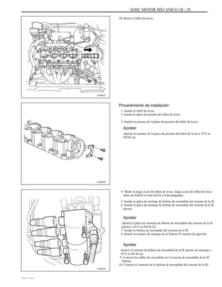 SOHC MOTOR MECANICO 1B - 29
20. Retire el árbol de levas.
A102B077
Procedimiento de instalación
1. Instale el árbol de levas.
2. Instale la placa de presión del árbol de levas.
3. Instale los pernos de la placa de presión del árbol de levas.
Apretar
Apriete los pernos de la placa de presión del árbol de levas a 10 N m
(89 lb-in).
A102B076
4. Medir el juego axial del árbol de levas. Juego axial del árbol de levas
debe ser 0,04-0,16 mm (0,016 a 0,64 pulgadas).
5. Instale la placa de montaje de bobina de encendido del sistema de la IE.
6. Instale la placa de montaje de bobina de encendido del sistema de la IE
pernos.
Apretar
Apriete la placa de montaje de bobina de encendido del sistema de la IE
pernos a 10 N m (89 lb-in).
7. Instale la bobina de encendido del sistema de la IE.
8. Instale los pernos de montaje de la bobina EI sistema de ignición.
Apretar
Apriete el sistema de bobina de encendido de la IE pernos de montaje a
10 N m (89 lb-in).
9. Conecte los cables de encendido en el sistema de encendido de la IE
bobina.
10. Conecte el conector de la bobina de encendido del sistema de la IE.
A102B075
DAEWOO T-154 BL2,3
 