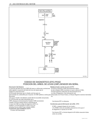 1F - 268 CONTROLES DEL MOTOR
TAA1F320
CODIGO DE DIAGNOSTICO (DTC) P0342
POSICION DEL ARBOL DE LEVAS (CMP) SENSOR SIN SEÑAL
Descripción Del Sistema
La posición del árbol de levas (CMP) del sensor se utiliza para correlacionar
tarde cigüeñal a la posición del árbol de levas de manera que la
módulo de control del motor
(ECM) puede determinar que el cilindro está listo para ser
aprovisionado de combustible por el inyector. El CMP también se utiliza para
determinar
mina que el cilindro está fallando cuando fallo de encendido está presente.
Si el ECM recibe una señal intermitente de la
CMP, entonces la resincronización Contador CMP incrementará.
Cuando el ECM no puede utilizar la información de
el sensor de CMP, un código de diagnóstico (DTC) es
establece y el ECM alimentar el motor con el Al-
ternating síncrono doble Fuego método (ASDF).
Condiciones para Establecer el DTC
El motor está funcionando.
Medida tomada cuando se pone el DTC
El ECM se iluminará el Mal funcionamiento Indica-
tor de la lámpara (MIL) la primera vez que se detecta el fallo.
El ECM registrará condiciones de funcionamiento de la
vez falla el diagnóstico. Esta información será
almacenada en el Freeze Frame y el fracaso Registros memoria intermedia
res.
Una historia DTC se almacena.
Condiciones para la Eliminación de la MIL / DTC
El MIL se apagará después de tres (cuatro -
1.5L SOHC) ciclos de encendido consecutivos en los que el
de diagnóstico se ejecuta sin un fallo.
Una historia DTC se borrará después de 40 cálida consecutiva hasta
ciclos sin un fallo.
DAEWOO T-154 BL2,3
 
