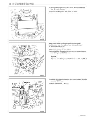 1B - 30 SOHC MOTOR MECANICO
11. Instale la batería y la bandeja de la batería. Referirse a Sección
ción 1E, motor eléctrico.
12. Conecte el cable positivo de la batería a la batería.
A102C034
Aviso: Tenga mucho cuidado para evitar cualquier rasguño,
mellas, o daños en el árbol de levas. Estos daños pueden mejo-
la operación del vehículo par.
13. Instale el engranaje del árbol de levas.
14. Mientras sujeta firmemente el árbol de levas en su lugar, instale el
perno del engranaje del árbol de levas.
Apretar
Apriete el perno del engranaje del árbol de levas a 45 N m (33 lb-ft).
A102B111
15. Instalar los seguidores del árbol de levas con el resorte de la válvula
compresor KM-565-A.
16. Retire la herramienta KM-565-A.
A102B074
DAEWOO T-154 BL2,3
 
