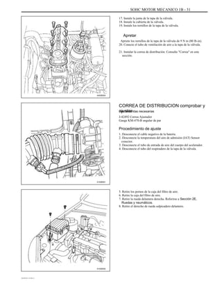 SOHC MOTOR MECANICO 1B - 31
17. Instale la junta de la tapa de la válvula.
18. Instale la cubierta de la válvula.
19. Instale los tornillos de la tapa de la válvula.
Apretar
Apriete los tornillos de la tapa de la válvula de 9 N m (80 lb-in).
20. Conecte el tubo de ventilación de aire a la tapa de la válvula.
21. Instalar la correa de distribución. Consulte "Correa" en este
sección.
A402B003
CORREA DE DISTRIBUCION comprobar y
ajustarHerramientas necesarias
J-42492 Correa Ajustador
Gauge KM-470-B angular de par
Procedimiento de ajuste
1. Desconecte el cable negativo de la batería.
2. Desconecte la temperatura del aire de admisión (IAT) Sensor
conector.
3. Desconecte el tubo de entrada de aire del cuerpo del acelerador.
4. Desconecte el tubo del respiradero de la tapa de la válvula.
A102B001
5. Retire los pernos de la caja del filtro de aire.
6. Retire la caja del filtro de aire.
7. Retire la rueda delantera derecha. Referirse a Sección 2E,
Ruedas y neumáticos.
8. Retire el derecho de rueda salpicadero delantero.
A102B002
DAEWOO T-154 BL2,3
 