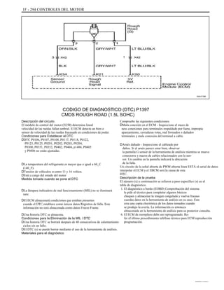 1F - 294 CONTROLES DEL MOTOR
KAA1F390
CODIGO DE DIAGNOSTICO (DTC) P1397
CMDS ROUGH ROAD (1.5L SOHC)
Descripción del circuito
El módulo de control del motor (ECM) determina lineal
velocidad de las ruedas fallan umbral. El ECM detecta un bien o
sensor de velocidad de las ruedas fracasado en condiciones de poder.
Condiciones para Establecer el DTC
DDTC P0106, P0107, P0108, P0117, P0118, P0122,
P0123, P0125, P0201, P0202, P0203, P0204,
P0300, P0351, P0352, P0402, P0404, p1404, P0405
y P0406 no están ajustadas.
DLa temperatura del refrigerante es mayor que o igual a 60_C
(140_F).
DTensión de vehículos es entre 11 y 16 voltios.
DEstá a cargo del estado del motor
Medida tomada cuando se pone el DTC
DLa lámpara indicadora de mal funcionamiento (MIL) no se iluminará
nate.
DEl ECM almacenará condiciones que estaban presentes
cuando el DTC establece como únicos datos Registros de falla. Este
información no será almacenada como datos Freeze Frame.
DUna historia DTC se almacena.
Condiciones para la Eliminación de la MIL / DTC
DUna historia DTC se borrará después de 40 consecutivos de calentamiento
ciclos sin un fallo.
DEl DTC (s) se puede borrar mediante el uso de la herramienta de análisis.
Materiales para el diagnóstico
Compruebe las siguientes condiciones:
DMala conexión en el ECM - Inspeccione el mazo de
ness conexiones para terminales respaldado por fuera, impropia
apareamiento, cerraduras rotas, mal formados o dañados
terminales y mala conexión del terminal a cable.
DArnés dañado - Inspeccione el cableado por
daños. Si el arnés parece estar bien, observar
la pantalla G sensor de la herramienta de análisis mientras se mueve
conectores y mazos de cables relacionados con la sen-
sor. Un cambio en la pantalla indicará la ubicación
de la falla.
Un circuito de la señal abierta de PWM abierta línea ESTÁ el serial de datos
interpolar el ECM y el EBCM será la causa de esta
DTC.
Descripción de la prueba
El número (s) a continuación se refieren a paso específico (s) en el
tabla de diagnóstico.
1. El diagnóstico a bordo (EOBD) Comprobación del sistema
le pide al técnico para completar algunos básicos
cheques y almacenar la imagen congelada y vuelva fracaso
cuerdas datos en la herramienta de análisis en su caso. Este
crea una copia electrónica de los datos tomados cuando
se produjo la avería. La información es entonces
almacenada en la herramienta de análisis para su posterior consulta.
6. El ECM de reemplazo debe ser reprogramado. Re-
fer el último procedimiento teléfono técnico para ECM reproducción
programación.
DAEWOO T-154 BL2,3
 