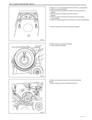 1B - 32 SOHC MOTOR MECANICO
9. Retire el A / C correa de transmisión del compresor, si está equipado.
10. Retire la correa del alternador.
11. Retire los pernos de la polea de la bomba de dirección asistida, si
equipada.
12. Retire la polea de la bomba de dirección asistida, si
equipada.
13. Retire los pernos de montaje de la bomba de dirección asistida,
si está equipado.
14. Retire los tornillos superiores de la cubierta de la correa de distribución.
15. Retire la cubierta de la correa de distribución superior.
A102B003
16. Retire el perno de la polea del cigüeñal.
17. Retire la polea del cigüeñal.
A102B018
18. Retire los tornillos de la tapa de la correa de distribución
inferior.
19. Retire la tapa de la correa de distribución inferior.
A102B008
DAEWOO T-154 BL2,3
 